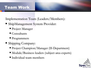 Team Work Implementation Team (Leaders/Members): ShipManagement System Provider: Project Manager Consultants  Programmers  Shipping Company: Project Champion/Manager (IS Department) Module/Business leaders (subject area experts) Individual team members 