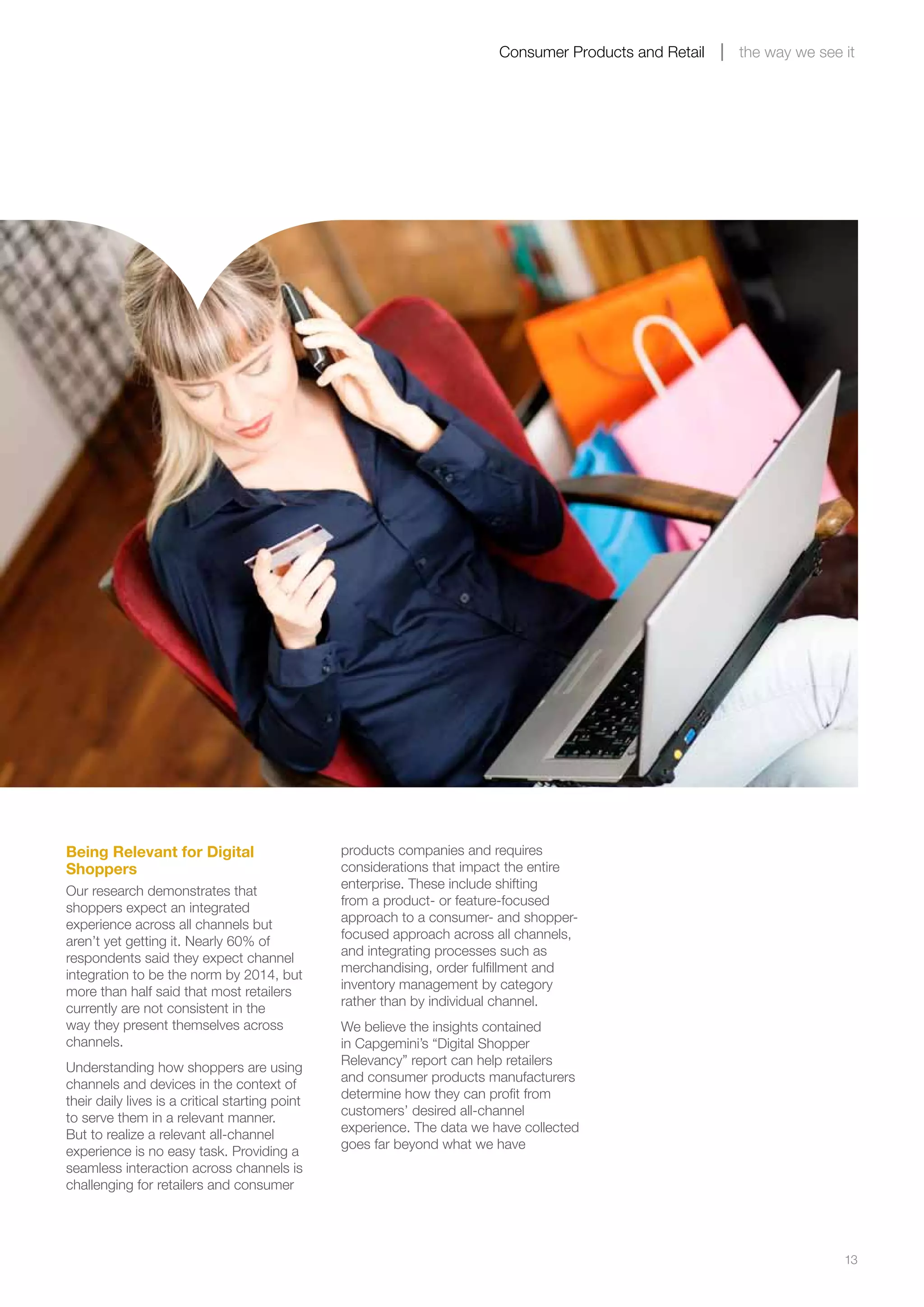 13
Consumer Products and Retail the way we see it
Being Relevant for Digital
Shoppers
Our research demonstrates that
shoppers expect an integrated
experience across all channels but
aren’t yet getting it. Nearly 60% of
respondents said they expect channel
integration to be the norm by 2014, but
more than half said that most retailers
currently are not consistent in the
way they present themselves across
channels.
Understanding how shoppers are using
channels and devices in the context of
their daily lives is a critical starting point
to serve them in a relevant manner.
But to realize a relevant all-channel
experience is no easy task. Providing a
seamless interaction across channels is
challenging for retailers and consumer
products companies and requires
considerations that impact the entire
enterprise. These include shifting
from a product- or feature-focused
approach to a consumer- and shopper-
focused approach across all channels,
and integrating processes such as
merchandising, order fulfillment and
inventory management by category
rather than by individual channel.
We believe the insights contained
in Capgemini’s “Digital Shopper
Relevancy” report can help retailers
and consumer products manufacturers
determine how they can profit from
customers’ desired all-channel
experience. The data we have collected
goes far beyond what we have
 