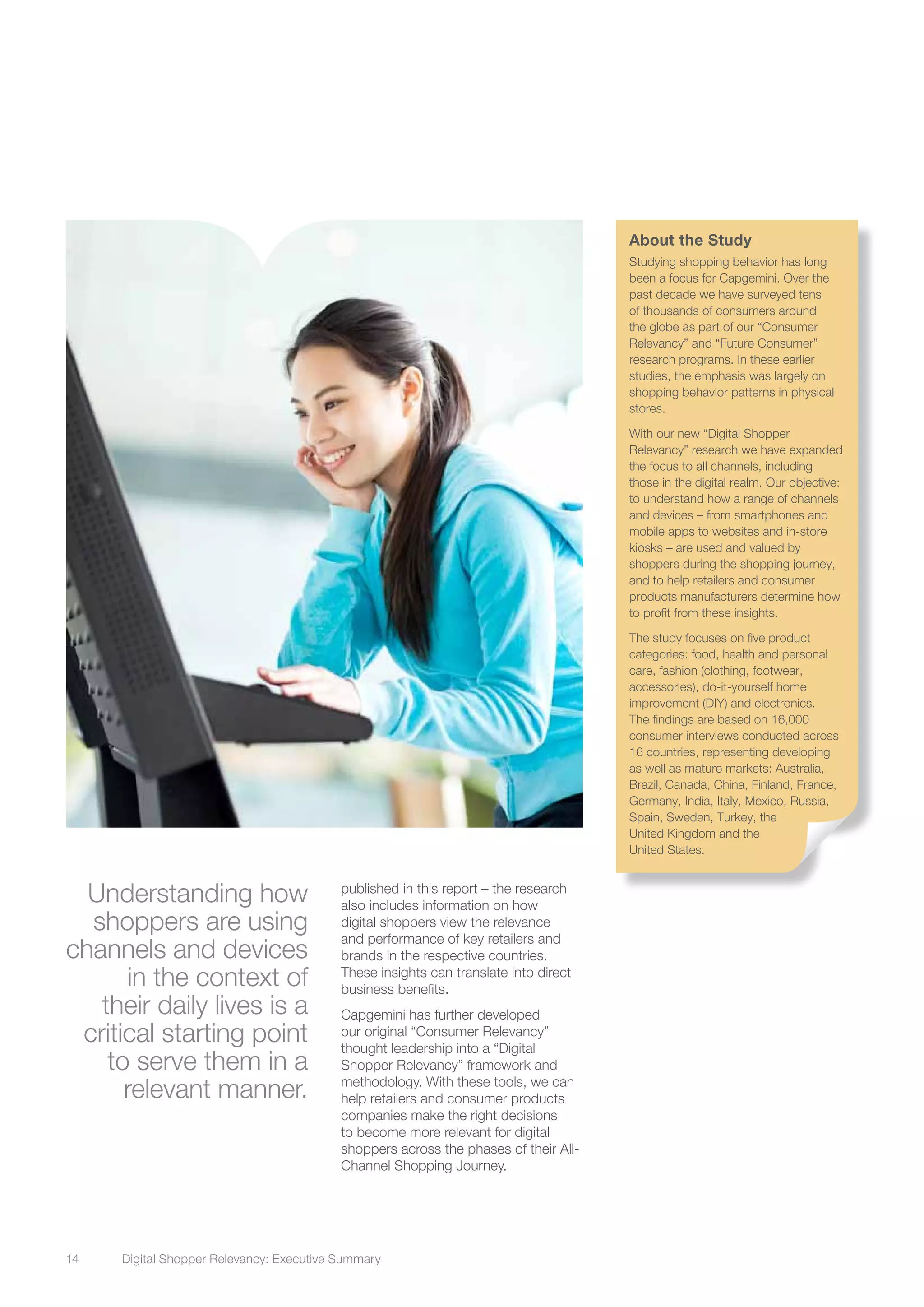 14	 Digital Shopper Relevancy: Executive Summary
Understanding how
shoppers are using
channels and devices
in the context of
their daily lives is a
critical starting point
to serve them in a
relevant manner.
published in this report – the research
also includes information on how
digital shoppers view the relevance
and performance of key retailers and
brands in the respective countries.
These insights can translate into direct
business benefits.
Capgemini has further developed
our original “Consumer Relevancy”
thought leadership into a “Digital
Shopper Relevancy” framework and
methodology. With these tools, we can
help retailers and consumer products
companies make the right decisions
to become more relevant for digital
shoppers across the phases of their All-
Channel Shopping Journey.
About the Study
Studying shopping behavior has long
been a focus for Capgemini. Over the
past decade we have surveyed tens
of thousands of consumers around
the globe as part of our “Consumer
Relevancy” and “Future Consumer”
research programs. In these earlier
studies, the emphasis was largely on
shopping behavior patterns in physical
stores.
With our new “Digital Shopper
Relevancy” research we have expanded
the focus to all channels, including
those in the digital realm. Our objective:
to understand how a range of channels
and devices – from smartphones and
mobile apps to websites and in-store
kiosks – are used and valued by
shoppers during the shopping journey,
and to help retailers and consumer
products manufacturers determine how
to profit from these insights.
The study focuses on five product
categories: food, health and personal
care, fashion (clothing, footwear,
accessories), do-it-yourself home
improvement (DIY) and electronics.
The findings are based on 16,000
consumer interviews conducted across
16 countries, representing developing
as well as mature markets: Australia,
Brazil, Canada, China, Finland, France,
Germany, India, Italy, Mexico, Russia,
Spain, Sweden, Turkey, the
United Kingdom and the
United States.
 