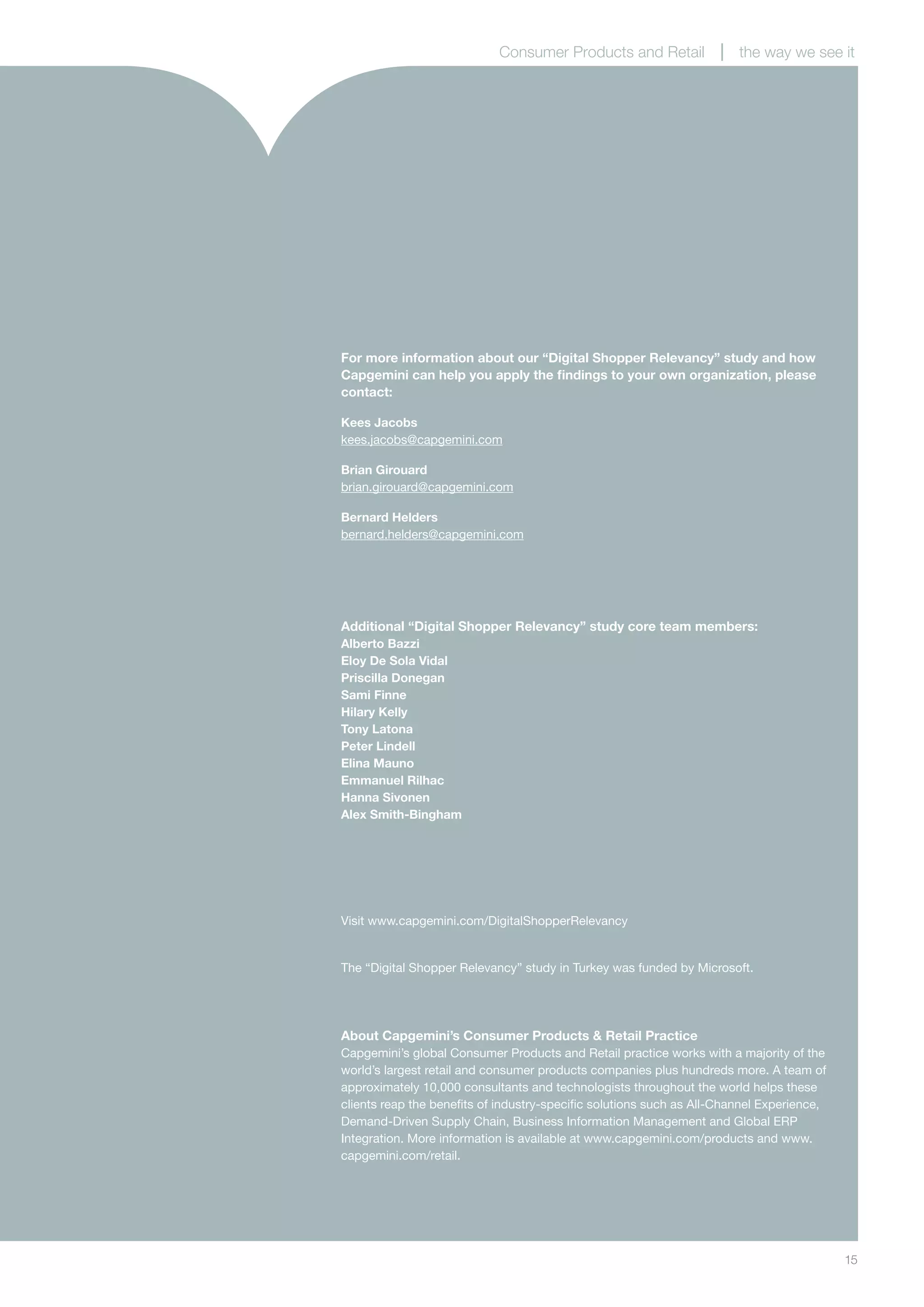 15
For more information about our “Digital Shopper Relevancy” study and how
Capgemini can help you apply the findings to your own organization, please
contact:
Kees Jacobs
kees.jacobs@capgemini.com
Brian Girouard
brian.girouard@capgemini.com
Bernard Helders
bernard.helders@capgemini.com
Additional “Digital Shopper Relevancy” study core team members:
Alberto Bazzi
Eloy De Sola Vidal
Priscilla Donegan
Sami Finne
Hilary Kelly
Tony Latona
Peter Lindell
Elina Mauno
Emmanuel Rilhac
Hanna Sivonen
Alex Smith-Bingham
About Capgemini’s Consumer Products & Retail Practice
Capgemini’s global Consumer Products and Retail practice works with a majority of the
world’s largest retail and consumer products companies plus hundreds more. A team of
approximately 10,000 consultants and technologists throughout the world helps these
clients reap the benefits of industry-specific solutions such as All-Channel Experience,
Demand-Driven Supply Chain, Business Information Management and Global ERP
Integration. More information is available at www.capgemini.com/products and www.
capgemini.com/retail.
Consumer Products and Retail the way we see it
The “Digital Shopper Relevancy” study in Turkey was funded by Microsoft.
Visit www.capgemini.com/DigitalShopperRelevancy
 