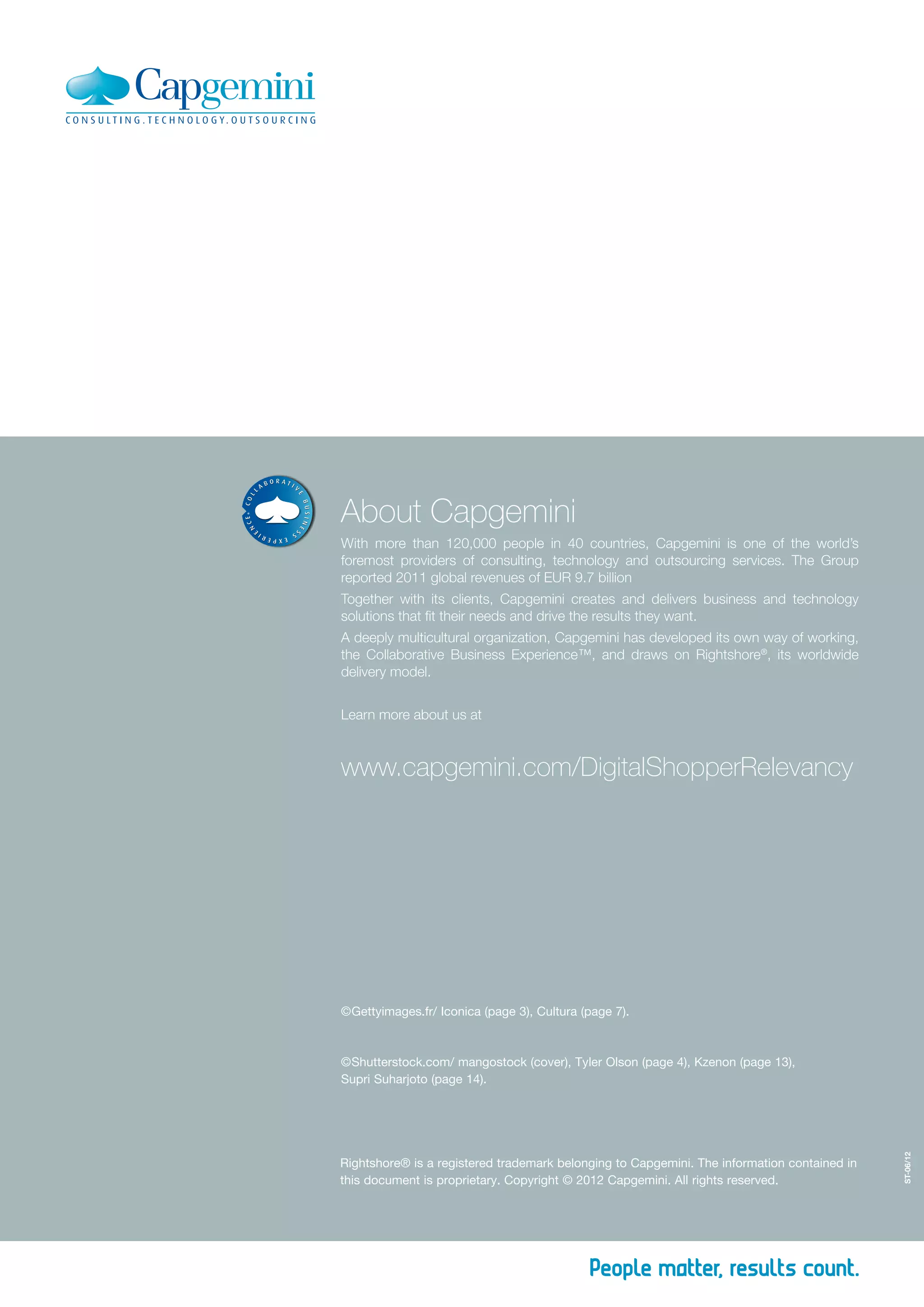 About Capgemini
With more than 120,000 people in 40 countries, Capgemini is one of the world’s
foremost providers of consulting, technology and outsourcing services. The Group
reported 2011 global revenues of EUR 9.7 billion
Together with its clients, Capgemini creates and delivers business and technology
solutions that fit their needs and drive the results they want.
A deeply multicultural organization, Capgemini has developed its own way of working,
the Collaborative Business Experience™, and draws on Rightshore®
, its worldwide
delivery model.
Learn more about us at
ST-06/12
Rightshore® is a registered trademark belonging to Capgemini. The information contained in
this document is proprietary. Copyright © 2012 Capgemini. All rights reserved.
www.capgemini.com/DigitalShopperRelevancy
© Shutterstock.com/ mangostock (cover), Tyler Olson (page 4), Kzenon (page 13),
Supri Suharjoto (page 14).
© Gettyimages.fr/ Iconica (page 3), Cultura (page 7).
 
