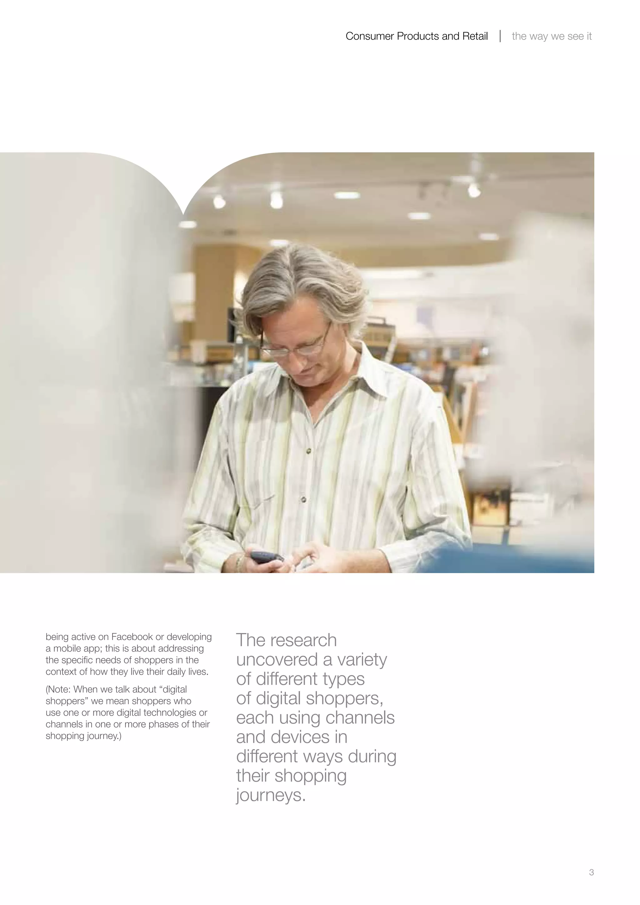 3
Consumer Products and Retail the way we see it
being active on Facebook or developing
a mobile app; this is about addressing
the specific needs of shoppers in the
context of how they live their daily lives.
(Note: When we talk about “digital
shoppers” we mean shoppers who
use one or more digital technologies or
channels in one or more phases of their
shopping journey.)
The research
uncovered a variety
of different types
of digital shoppers,
each using channels
and devices in
different ways during
their shopping
journeys.
 