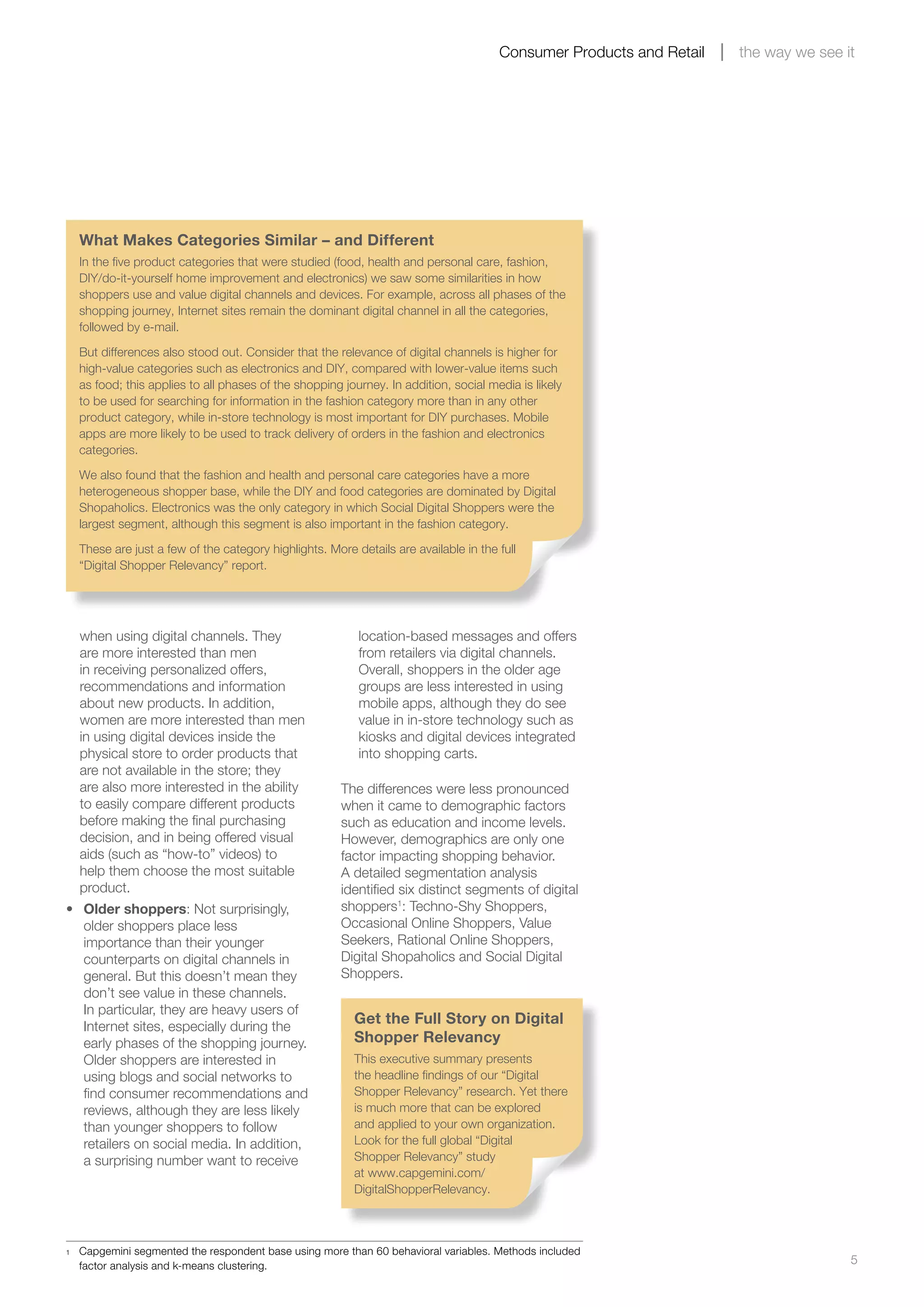 5
Consumer Products and Retail the way we see it
when using digital channels. They
are more interested than men
in receiving personalized offers,
recommendations and information
about new products. In addition,
women are more interested than men
in using digital devices inside the
physical store to order products that
are not available in the store; they
are also more interested in the ability
to easily compare different products
before making the final purchasing
decision, and in being offered visual
aids (such as “how-to” videos) to
help them choose the most suitable
product.
•	 Older shoppers: Not surprisingly,
older shoppers place less
importance than their younger
counterparts on digital channels in
general. But this doesn’t mean they
don’t see value in these channels.
In particular, they are heavy users of
Internet sites, especially during the
early phases of the shopping journey.
Older shoppers are interested in
using blogs and social networks to
find consumer recommendations and
reviews, although they are less likely
than younger shoppers to follow
retailers on social media. In addition,
a surprising number want to receive
location-based messages and offers
from retailers via digital channels.
Overall, shoppers in the older age
groups are less interested in using
mobile apps, although they do see
value in in-store technology such as
kiosks and digital devices integrated
into shopping carts.
The differences were less pronounced
when it came to demographic factors
such as education and income levels.
However, demographics are only one
factor impacting shopping behavior.
A detailed segmentation analysis
identified six distinct segments of digital
shoppers1
: Techno-Shy Shoppers,
Occasional Online Shoppers, Value
Seekers, Rational Online Shoppers,
Digital Shopaholics and Social Digital
Shoppers.
What Makes Categories Similar – and Different
In the five product categories that were studied (food, health and personal care, fashion,
DIY/do-it-yourself home improvement and electronics) we saw some similarities in how
shoppers use and value digital channels and devices. For example, across all phases of the
shopping journey, Internet sites remain the dominant digital channel in all the categories,
followed by e-mail.
But differences also stood out. Consider that the relevance of digital channels is higher for
high-value categories such as electronics and DIY, compared with lower-value items such
as food; this applies to all phases of the shopping journey. In addition, social media is likely
to be used for searching for information in the fashion category more than in any other
product category, while in-store technology is most important for DIY purchases. Mobile
apps are more likely to be used to track delivery of orders in the fashion and electronics
categories.
We also found that the fashion and health and personal care categories have a more
heterogeneous shopper base, while the DIY and food categories are dominated by Digital
Shopaholics. Electronics was the only category in which Social Digital Shoppers were the
largest segment, although this segment is also important in the fashion category.
These are just a few of the category highlights. More details are available in the full
“Digital Shopper Relevancy” report.
1	 Capgemini segmented the respondent base using more than 60 behavioral variables. Methods included
factor analysis and k-means clustering.
Get the Full Story on Digital
Shopper Relevancy
This executive summary presents
the headline findings of our “Digital
Shopper Relevancy” research. Yet there
is much more that can be explored
and applied to your own organization.
Look for the full global “Digital
Shopper Relevancy” study
at www.capgemini.com/
DigitalShopperRelevancy.
 