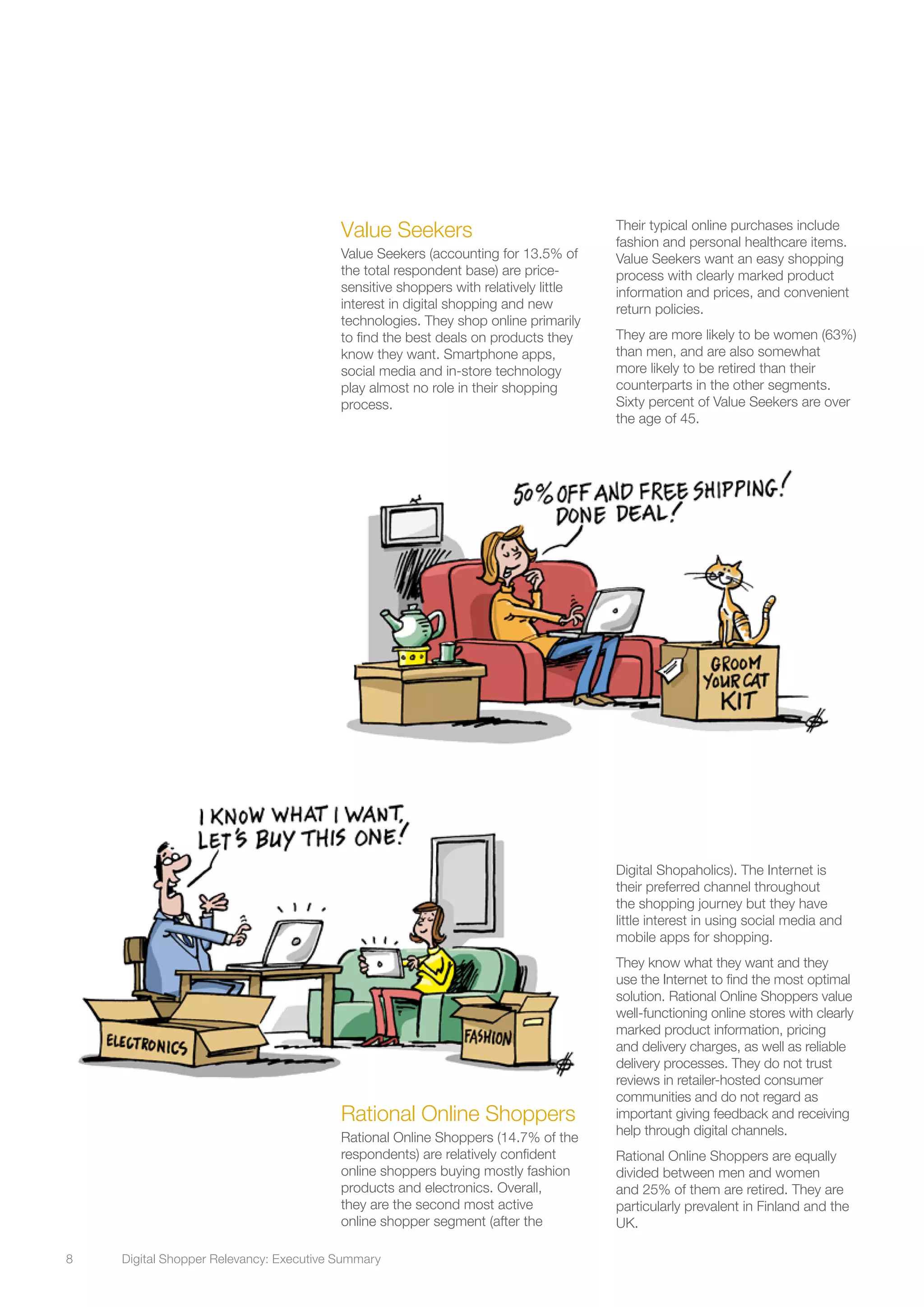 8	 Digital Shopper Relevancy: Executive Summary
Rational Online Shoppers
Rational Online Shoppers (14.7% of the
respondents) are relatively confident
online shoppers buying mostly fashion
products and electronics. Overall,
they are the second most active
online shopper segment (after the
Digital Shopaholics). The Internet is
their preferred channel throughout
the shopping journey but they have
little interest in using social media and
mobile apps for shopping.
They know what they want and they
use the Internet to find the most optimal
solution. Rational Online Shoppers value
well-functioning online stores with clearly
marked product information, pricing
and delivery charges, as well as reliable
delivery processes. They do not trust
reviews in retailer-hosted consumer
communities and do not regard as
important giving feedback and receiving
help through digital channels.
Rational Online Shoppers are equally
divided between men and women
and 25% of them are retired. They are
particularly prevalent in Finland and the
UK.
Value Seekers
Value Seekers (accounting for 13.5% of
the total respondent base) are price-
sensitive shoppers with relatively little
interest in digital shopping and new
technologies. They shop online primarily
to find the best deals on products they
know they want. Smartphone apps,
social media and in-store technology
play almost no role in their shopping
process.
Their typical online purchases include
fashion and personal healthcare items.
Value Seekers want an easy shopping
process with clearly marked product
information and prices, and convenient
return policies.
They are more likely to be women (63%)
than men, and are also somewhat
more likely to be retired than their
counterparts in the other segments.
Sixty percent of Value Seekers are over
the age of 45.
 