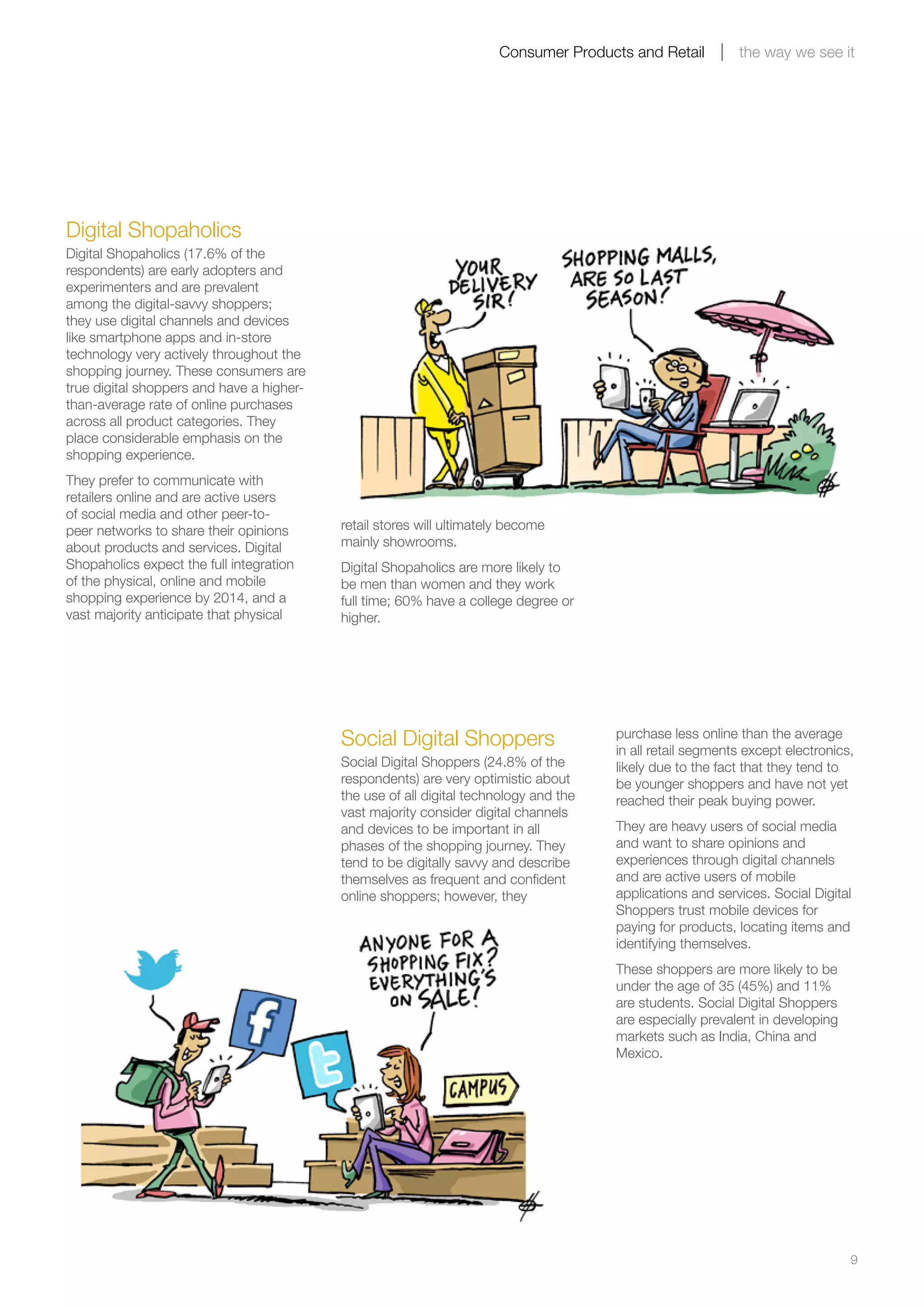 9
Consumer Products and Retail the way we see it
Digital Shopaholics
Digital Shopaholics (17.6% of the
respondents) are early adopters and
experimenters and are prevalent
among the digital-savvy shoppers;
they use digital channels and devices
like smartphone apps and in-store
technology very actively throughout the
shopping journey. These consumers are
true digital shoppers and have a higher-
than-average rate of online purchases
across all product categories. They
place considerable emphasis on the
shopping experience.
They prefer to communicate with
retailers online and are active users
of social media and other peer-to-
peer networks to share their opinions
about products and services. Digital
Shopaholics expect the full integration
of the physical, online and mobile
shopping experience by 2014, and a
vast majority anticipate that physical
Social Digital Shoppers
Social Digital Shoppers (24.8% of the
respondents) are very optimistic about
the use of all digital technology and the
vast majority consider digital channels
and devices to be important in all
phases of the shopping journey. They
tend to be digitally savvy and describe
themselves as frequent and confident
online shoppers; however, they
purchase less online than the average
in all retail segments except electronics,
likely due to the fact that they tend to
be younger shoppers and have not yet
reached their peak buying power.
They are heavy users of social media
and want to share opinions and
experiences through digital channels
and are active users of mobile
applications and services. Social Digital
Shoppers trust mobile devices for
paying for products, locating items and
identifying themselves.
These shoppers are more likely to be
under the age of 35 (45%) and 11%
are students. Social Digital Shoppers
are especially prevalent in developing
markets such as India, China and
Mexico.
retail stores will ultimately become
mainly showrooms.
Digital Shopaholics are more likely to
be men than women and they work
full time; 60% have a college degree or
higher.
 