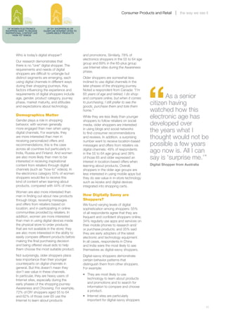 Consumer Products and Retail       the way we see it

               55%                           62%
  OF WOMEN ELECTRONICS          OF DIY SHOPPERS 65 OR
SHOPPERS WANT TO RECEIVE     OLDER USE INTERNET SITES TO
INSPIRATIONAL CONTENT LIKE     LEARN ABOUT PRODUCTS
      “HOW-TO” VIDEOS




        Who is today’s digital shopper?                    and promotions. Similarly, 78% of
                                                           electronics shoppers in the 55 to 64 age
        Our research demonstrates that
                                                           group and 69% in the 65-plus group
        there is no “one” digital shopper. The
                                                           use Internet sites during the Awareness
        requirements and needs of digital
                                                           phase.
        shoppers are difficult to untangle but
        distinct segments are emerging, each               Older shoppers are somewhat less




                                                                                                      “
        using digital channels in different ways           inclined to use digital channels in the
        during their shopping journeys. Key                later phases of the shopping journey.
        factors influencing the experience and             Noted a respondent from Canada: “I’m
        requirements of digital shoppers include
        age, gender, product category, journey
                                                           65 years of age and retired. I do shop
                                                           and compare online, but when it comes             As a senior
        phase, market maturity, and attitudes
        and expectations about technology.
                                                           to purchasing, I still prefer to see the
                                                           goods, purchase them and tote them
                                                                                                      citizen having
                                                           home.”                                     watched how this
        Demographics Matter
        Gender plays a role in shopping
                                                           While they are less likely than younger    electronic age has
                                                           shoppers to follow retailers on social
        behavior, with women generally                     media, older shoppers are interested       developed over
        more engaged than men when using
        digital channels. For example, they
                                                           in using blogs and social networks
                                                           to find consumer recommendations
                                                                                                      the years what I
        are more interested than men in
        receiving personalized offers and
                                                           and reviews. In addition, a surprising     thought would not be
                                                           number want to receive location-based
        recommendations; this is the case                  messages and offers from retailers via     possible a few years
        across all countries but particularly in
        India, Russia and Finland. And women
                                                           digital channels: 49% of respondents
                                                           in the 55 to 64 age group and 38%
                                                                                                      ago now is. All I can
        are also more likely than men to be
        interested in receiving inspirational
                                                           of those 65 and older expressed an         say is ‘surprise me.’”
                                                           interest in location-based offers when
        content from retailers through digital             learning about products. Overall,          Digital Shopper from Australia
        channels (such as “how-to” videos). In             shoppers in the older age groups are
        the electronics category 55% of women              less interested in using mobile apps but
        shoppers would like to receive this                they do see value in in-store technology
        kind of content when learning about                such as kiosks and digital devices
        products, compared with 44% of men.                integrated into shopping carts.
        Women are also more interested than
        men in finding out about new products              How Digitally Savvy are
        through blogs; receiving messages                  Shoppers?
        and offers from retailers based on                 We found varying levels of digital
        location; and in participating in online           sophistication among shoppers: 55%
        communities provided by retailers. In              of all respondents agree that they are
        addition, women are more interested                frequent and confident shoppers online;
        than men in using digital devices inside           34% regularly use apps and services on
        the physical store to order products               their mobile phones to research and/
        that are not available in the store; they          or purchase products; and 35% said
        are also more interested in the ability to         they are early adopters of the latest
        easily compare different products before           electronic and technology equipment.
        making the final purchasing decision               In all cases, respondents in China
        and being offered visual aids to help              and India were the most likely to see
        them choose the most suitable product.             themselves as digital-savvy shoppers.
        Not surprisingly, older shoppers place             Digital-savvy shoppers demonstrate
        less importance than their younger                 certain behavior patterns that
        counterparts on digital channels in                distinguish them from other shoppers.
        general. But this doesn’t mean they                For example:
        don’t see value in these channels.
        In particular, they are heavy users of             •	 They are most likely to use
        Internet sites, especially during the                 technology to learn about products
        early phases of the shopping journey:                 and promotions and to search for
        Awareness and Choosing. For example,                  information to compare and choose
        72% of DIY shoppers aged 55 to 64                     a product.
        and 62% of those over 65 use the                   •	 Internet sites are particularly
        Internet to learn about products                      important for digital-savvy shoppers

        	                                                                                                                              11
 
