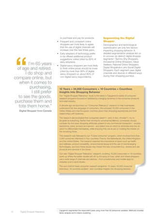 to purchase and pay for products.                 Segmenting the Digital
                                       •	 Frequent and consistent online                      Shopper
                                          shoppers are most likely to agree                   Demographics and technological
                                          that the use of digital channels will               sophistication are only two factors
                                          increase over the next three years.                 impacting shopping behavior. A




      “
                                       •	 Early adopters of technology prefer                 detailed segmentation analysis led us
                                          to be offered additional product                    to uncover six distinct digital shopper
                                          suggestions online (cited by 85% of                 segments1: Techno-Shy Shoppers,
                                          early adopters).                                    Occasional Online Shoppers, Value
              I’m 65 years             •	 Digital-savvy shoppers are most likely              Seekers, Rational Online Shoppers,
       of age and retired.                to think online prices should be lower              Digital Shopaholics and Social Digital
                                                                                              Shoppers. Each segment uses digital
                                          (cited by more than 80% of digital-
            I do shop and                 savvy shoppers vs. about 60% of                     channels and devices in different ways
                                                                                              during their shopping journeys.
      compare online, but                 non-digital-savvy respondents).

        when it comes to
               purchasing,                  10 Years + 34,000 Consumers + 18 Countries = Countless
                I still prefer              Insights Into Shopping Behavior
        to see the goods,                   Our “Digital Shopper Relevancy” study is the latest in Capgemini’s series of consumer
                                            research programs focused on addressing changing dynamics in the consumer products
      purchase them and                     and retail industry.

        tote them home.”                    A decade ago we launched our “Consumer Relevancy” research to help businesses
                                            understand the new language of consumers. We surveyed 16,000 consumers in the
         Digital Shopper from Canada        United States and nine European countries about their shopping experiences and their
                                            relationships with business.

                                            The research demonstrated that companies needn’t – and, in fact, shouldn’t – try to
                                            be great at everything. Rather than striving for universal excellence, companies should
                                            consider the five basic shopping attributes present in any commercial transaction – access,
                                            experience, price, product and service – and select one on which to dominate and one on
                                            which to differentiate themselves, while ensuring they are at par or meeting the market on
                                            the remaining three.

                                            This research was followed by our “Future Consumer” program, which involved more than
                                            2,000 consumer interviews in four countries: France, the Netherlands, the United Kingdom
                                            and the United States. The research explored the importance of topics such as health
                                            and wellness, product traceability, environmental issues and the use of new/emerging
                                            technologies, and how these issues may impact the way consumers buy, receive and use
                                            products and services in the future.

                                            Our new “Digital Shopper Relevancy” research, involving 16,000 consumers in 16 countries,
                                            picks up where the earlier studies left off: by focusing on how, when and where shoppers
                                            use a wide range of channels and devices – from smartphones and mobile apps to
                                            websites and in-store kiosks.

                                            The sum total of these consumer research programs: 10 years, 34,000 consumer
                                            interviews, 18 countries studied – and countless insights into shopping behavior.




                                       1	   Capgemini segmented the respondent base using more than 60 behavioral variables. Methods included
12	       Digital Shopper Relevancy
                                            factor analysis and k-means clustering.
 