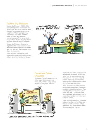 Consumer Products and Retail        the way we see it




Techno-Shy Shoppers
Techno-Shy Shoppers (13.3% of the
respondents) are not interested in new
technologies and do not consider digital
channels or devices important during
any phase of the shopping journey.
They are not frequent or confident
online shoppers and rarely use
smartphone apps. They demonstrate
the lowest rate of online shopping of all the
segments across all product categories.
Techno-Shy Shoppers show some
slight interest in social media but prefer
personal contact via phone/call centers.
And they have very little interest in future
digital developments.
These shoppers include both young
students and older consumers and many
of them come from Continental Europe.




                                                Occasional Online                       significantly less online compared with
                                                                                        all segments except the Techno-Shy.
                                                Shoppers                                When they do use digital channels,
                                                Occasional Online Shoppers (16.1%       they prefer the Internet, e-mail and
                                                of the respondents) shop online         in-store technology, but they rarely
                                                infrequently, with low usage across     use smartphone apps or social media
                                                all product categories. They buy        during the shopping process.
                                                                                        These shoppers use digital channels
                                                                                        primarily for choosing and comparing
                                                                                        products and tracking deliveries. They
                                                                                        expect digital channels to be in their
                                                                                        native language. Occasional Online
                                                                                        Shoppers value flexible return options,
                                                                                        availability of product information and
                                                                                        customer service.
                                                                                        These shoppers are slightly more likely
                                                                                        to be women than men and also are
                                                                                        likely to be high school and college
                                                                                        graduates; 56% of Occasional Online
                                                                                        Shoppers are older than 45.




	                                                                                                                                 13
 