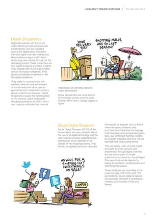 Consumer Products and Retail          the way we see it




Digital Shopaholics
Digital Shopaholics (17.6% of the
respondents) are early adopters and
experimenters and are prevalent
among the digital-savvy shoppers;
they use digital channels and devices
like smartphone apps and in-store
technology very actively throughout the
shopping journey. These consumers are
true digital shoppers and have a higher-
than-average rate of online purchases
across all product categories. They
place considerable emphasis on the
shopping experience.
They prefer to communicate with
retailers online and are active users
of social media and other peer-to-         retail stores will ultimately become
peer networks to share their opinions      mainly showrooms.
about products and services. Digital
Shopaholics expect the full integration    Digital Shopaholics are more likely to
of the physical, online and mobile         be men than women and they work
shopping experience by 2014, and a         full time; 60% have a college degree or
vast majority anticipate that physical     higher.




                                           Social Digital Shoppers                     themselves as frequent and confident
                                                                                       online shoppers; however, they
                                           Social Digital Shoppers (24.8% of the       purchase less online than the average
                                           respondents) are very optimistic about      in all retail segments except electronics,
                                           the use of all digital technology and the   likely due to the fact that they tend to
                                           vast majority consider digital channels     be younger shoppers and have not yet
                                           and devices to be important in all          reached their peak buying power.
                                           phases of the shopping journey. They
                                           tend to be digitally savvy and describe     They are heavy users of social media
                                                                                       and want to share opinions and
                                                                                       experiences through digital channels
                                                                                       and are active users of mobile
                                                                                       applications and services. Social Digital
                                                                                       Shoppers trust mobile devices for
                                                                                       paying for products, locating items and
                                                                                       identifying themselves.
                                                                                       These shoppers are more likely to be
                                                                                       under the age of 35 (45%) and 11%
                                                                                       are students. Social Digital Shoppers
                                                                                       are especially prevalent in developing
                                                                                       markets such as India, China and
                                                                                       Mexico.




	                                                                                                                               15
 