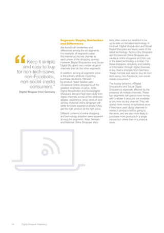 Segments Display Similarities                  fairly often online but tend not to be
                                      and Differences                                up to date on the latest technology. In
                                                                                     contrast, Digital Shopaholics and Social
                                      We found both similarities and
                                                                                     Digital Shoppers are heavy users of the




  “
                                      differences among the six segments.
                                                                                     latest technology. Techno-Shy Shoppers
                                      For example, all segments value
                                                                                     and Occasional Online Shoppers are
                                      the Internet as the key channel at
                                                                                     cautious online shoppers and their use
                                      each phase of the shopping journey.
            Keep it simple            However, Digital Shopaholics and Social
                                                                                     of the latest technology is limited. For
                                                                                     these shoppers, simplicity and visibility
          and easy to buy             Digital Shoppers use a wider range of
                                      channels than do the other segments.
                                                                                     of information through digital channels
                                                                                     is key. Said a shopper from Germany:
      for non-tech-savvy,             In addition, among all segments price          “Keep it simple and easy to buy for non-
           non-Facebook,              is the primary attribute impacting
                                      purchase decisions, followed
                                                                                     tech-savvy, non-Facebook, non-social-
                                                                                     media consumers.”
        non-social-media              by product. Value Seekers and
                                                                                     The buying behavior of Digital
                                      Occasional Online Shoppers put the
             consumers.”              greatest emphasis on price, while
                                                                                     Shopaholics and Social Digital
                                                                                     Shoppers is especially affected by the
       Digital Shopper from Germany   Digital Shopaholics and Social Digital
                                                                                     presence of multiple channels. These
                                      Shoppers demand high standards from
                                                                                     two segments will spend more money
                                      digital channels across all five attributes:
                                                                                     with a retailer if products are available
                                      access, experience, price, product and
                                                                                     at any time via any channel. They will
                                      service. Rational Online Shoppers will
                                                                                     spend more money at a physical store
                                      settle for lower experience levels if they
                                                                                     if they have used digital channels to
                                      get the right product at the right price.
                                                                                     research products before going to
                                      Different patterns of online shopping          the store, and are also more likely to
                                      and technology adoption were apparent          purchase more products in a single
                                      among the segments. Value Seekers              transaction online than in a physical
                                      and Rational Online Shoppers shop              store.




16	     Digital Shopper Relevancy
 