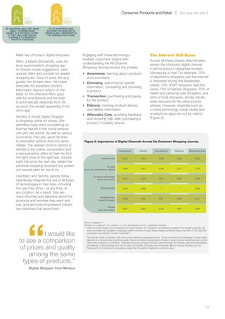 Consumer Products and Retail                                      the way we see it

              56%                          58%
OF SHOPPERS SAID THEY WERE      OF DIY SHOPPERS SAID
    LIKELY TO SPEND MORE      IN-STORE TECHNOLOGY IS
 MONEY AT A PHYSICAL STORE   PARTICULARLY IMPORTANT IN
  IF THEY HAD USED DIGITAL    THE TRANSACTION PHASE
   CHANNELS TO RESEARCH
     PRIOR TO PURCHASE




        Meet two of today’s digital shoppers.            Engaging with these technology-                                        The Internet Still Rules
                                                         enabled customers begins with                                          Across all these phases, Internet sites
        Marc, a Digital Shopaholic, uses his
                                                         understanding the All-Channel                                          remain the dominant digital channel
        local supermarket’s shopping app
                                                         Shopping Journey across five phases:                                   in all the product categories studied,
        to browse recipe suggestions, read
        special offers and compile his weekly            •	 Awareness: learning about products                                  followed by e-mail. For example, 79%
        shopping list. Once in store, the app               and promotions                                                      of electronics shoppers said the Internet
        guides him to each item. He scans                                                                                       is important during the Awareness
                                                         •	 Choosing: searching for specific
        barcodes for important product                                                                                          phase; 74% of DIY shoppers said the
                                                            information, comparing and choosing
        information beyond what’s on the                                                                                        same; 73% of fashion shoppers; 70% of
                                                            a product
        label. At the checkout Marc pays                                                                                        health and personal care shoppers; and
                                                         •	 Transaction: purchasing and paying                                  59% of food shoppers. Similar results
        with his smartphone and the total
                                                            for the product                                                     were recorded for the other journey
        is automatically deducted from his
        account, the receipt appearing in his            •	 Delivery: tracking product delivery                                 phases. However, channels such as
        store app.                                          and related information                                             in-store technology, social media and
                                                         •	 Aftersales Care: providing feedback                                 smartphone apps are not far behind
        Sandra, a Social Digital Shopper,                                                                                       (Figure 3).
                                                            and receiving help after purchasing a
        is shopping online for shoes. She
                                                            product, including returns
        identifies a pair she’s considering so
        that her friends in her social network
        can give her advice. As well as various
        comments, they also send her links
        to alternative options from the same              Figure 3: Importance of Digital Channels Across the Customer Shopping Journey
        retailer. The nearest store to Sandra is
        alerted to the online conversation and                                                 Awareness            Choice           Transaction           Delivery       Aftersales Care
        a representative offers to help her find
        the right shoe at the right size. Sandra                            Internet site          3.94               3.92                3.80               3.92               3.94
        visits the store the next day, where her
        personal shopping assistant has picked                                 E-mail
                                                                                                   3.56               3.47                3.34               3.71               3.79
        out several pairs for her to try.                (such as newsletters, offers)

        Like Marc and Sandra, people today                         In-store technology
                                                                                                   3.31               3.33                3.41               3.25               3.28
        seamlessly integrate the use of all types                      (such as kiosks)

        of technologies in their lives, including
        the way they shop – at any time, at                                Social media            3.09               2.99                 *                   *                2.99
        any location. As a result, they are
        more informed and selective about the                             Smartphones
                                                                                                   2.88               2.82                2.81               2.93               2.91
        products and services they want and                              (speciﬁc apps)

        use, and are more empowered toward
                                                                                   Phone
        the industries that serve them.                                 (via call center)
                                                                                                   2.67               2.63                2.70               2.87               3.08




                “
                                                          Source: Capgemini
                                                          Ranked on a scale of 1 to 5 where 1 = not at all important and 5 = extremely important
                                                          * While the study shows a low acceptance of social media in the Transaction and Delivery phases of the shopping journey, the
                                                            study did reveal that shoppers increasingly prefer to journey through these phases via Internet sites, and many of the sites that
                       I would like                         consumers use include a “social” component.
                                                            The lines blur when consumers think about social media and transacting online. Social commerce is the blending of social media
            to see a comparison                             sites with e-commerce and is growing rapidly. Social commerce is expanding to include a range of social media tools and content
                                                            used in the context of e-commerce. Examples of social commerce include customer ratings and reviews, user recommendations

             of prices and quality
                                                            and referrals, social shopping tools, forums and communities. Shoppers are increasingly willing to transact via sites such as
                                                            Facebook (F-commerce) and conversely socialize their thoughts on traditional commerce sites.


                among the same
              types of products.”
                 Digital Shopper from Mexico




        	                                                                                                                                                                                   19
 