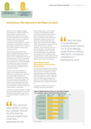 Consumer Products and Retail                   the way we see it

               44%                          80%
OF SHOPPERS WOULD LIKE TO    OF SHOPPERS IN INDIA WANT
    USE A MOBILE APP TO       TO RECEIVE PERSONALIZED
SUPPORT IN-STORE SHOPPING            OFFERS AND
                            RECOMMENDATIONS THROUGH
                                  DIGITAL CHANNELS




        Awareness: The Internet is the Place to Learn


        Where and how shoppers engage                    Social media is also a more relevant
        with retailers via multiple touchpoints          channel in the developing markets




                                                                                                            “
        and with other shoppers means                    during this first phase. More than two-
        fundamentally rethinking the model               thirds of shoppers in India, Mexico,
        by which organizations communicate.              Brazil, China and Turkey said they are
        Retailers need to focus on achieving             interested in finding out about new
        a full and continual integrated                  products through social media and                             I like the idea
        conversation with shoppers to develop
        awareness via all channels. However,
                                                         blogs. Said a respondent from Mexico:
                                                         “There should be more communications                   of smartphones
        some digital channels are more relevant
        than others in this first phase of the
                                                         about new products in different
                                                         channels.” By comparison, less than
                                                                                                                tracking which stores
        shopping journey.                                half of shoppers in the US, Canada,                    I’m in and offering
        Today Internet sites are the most
                                                         France, Australia, the UK, Germany,
                                                         Finland and Sweden are interested in                   deals that my history
        important digital channel for learning
        about products and promotions, as
                                                         this capability. In the middle are Italy,
                                                         Russia and Spain, where a little over half
                                                                                                                tells them I would be
        cited by 72% of respondents across all
        countries (Figure 5). This is particularly
                                                         are interested in using social media and               interested in.”
                                                         blogs to learn about new products.
        true for high-value categories such as                                                                  Digital Shopper from the US
        DIY and electronics. E-mail (newsletters
        and offers) is the second channel of             What Matters Most:
        choice during the Awareness phase                Personalized and Location-
        in most countries, named by 58% of               Based Offers
        consumers overall.                               During the Awareness phase, shoppers
        However, there are variations by                 are interested in receiving personalized
        country, and understanding these                 offers and recommendations through
        differences is essential when deciding           digital channels, as well as messages
        on a global digital strategy and                 and offers based on location (Figure 6).
        investment. For example, in Finland              Said a shopper from the US: “I like the
        and France in-store technology is the            idea of smartphones tracking which
        number two channel during the first              stores I’m in and offering deals that my
        phase of the shopping journey. And               history tells them I would be interested
        in the developing markets, especially            in.”
        China and India, smartphone apps are             Developing markets show particular
        ranked higher in importance.                     interest in receiving personalized
        One factor driving the interest in mobile
        apps in developing regions may be the            Figure 5: Digital Channels of Choice to Learn About Products
        smartphone penetration rates, which              % of consumers saying “important/extremely important”
        are growing rapidly in markets such as                                        0%       20%        40%            60%        80%
        India.
                                                                    Internet sites




      “
                                                                                                                               72


                                                                 E-mail (such as
                                                                                                                         58
                                                              newsletters, offers)


              The moment                                     In-store technology
                                                                 (such as kiosks)                                   49

        new fashion comes
        out, people should
                                                                     Social media                              45



        be informed by                                              Smartphones
                                                                   (speciﬁc apps)                         40


        various means and                                                    Phone

        channels.”                                                (via call center)                  32



        Digital Shopper from India                       Source: Capgemini


        	                                                                                                                                                23
 