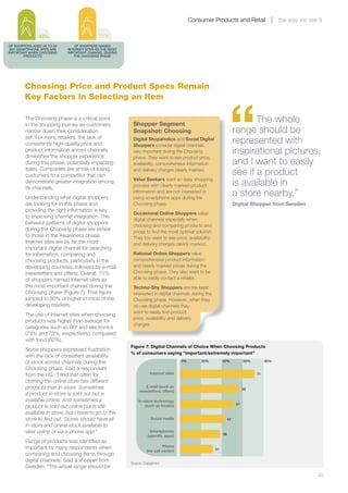 Consumer Products and Retail                     the way we see it

               48%                          71%
OF SHOPPERS AGED 25 TO 34       OF SHOPPERS NAMED
 SAY SMARTPHONE APPS ARE    INTERNET SITES AS THE MOST
IMPORTANT WHEN CHOOSING     IMPORTANT CHANNEL DURING
        PRODUCTS               THE CHOOSING PHASE




        Choosing: Price and Product Specs Remain




                                                                                                                “
        Key Factors in Selecting an Item

        The Choosing phase is a critical point
        in the shopping journey as customers              Shopper Segment
                                                                                                                            The whole
        narrow down their consideration                   Snapshot: Choosing                                         range should be
        set. For many retailers, the lack of
        consistently high-quality price and
                                                          Digital Shopaholics and Social Digital
                                                          Shoppers consider digital channels
                                                                                                                     represented with
        product information across channels
        diminishes the shopper experience
                                                          very important during the Choosing                         inspirational pictures,
                                                          phase. They want to see product price,
        during this phase, potentially impacting          availability, comprehensive information                    and I want to easily
        sales. Companies are at risk of losing
        customers to a competitor that can
                                                          and delivery charges clearly marked.
                                                                                                                     see if a product
        demonstrate greater integration among
        its channels.
                                                          Value Seekers want an easy shopping
                                                          process with clearly marked product                        is available in
        Understanding what digital shoppers
                                                          information and are not interested in
                                                          using smartphone apps during the
                                                                                                                     a store nearby.”
        are looking for in this phase and                 Choosing phase.                                            Digital Shopper from Sweden
        providing the right information is key
                                                          Occasional Online Shoppers value
        to improving channel integration. The
                                                          digital channels especially when
        behavior patterns of digital shoppers
                                                          choosing and comparing products and
        during the Choosing phase are similar             prices to find the most optimal solution.
        to those in the Awareness phase.                  They too want to see price, availability
        Internet sites are by far the most                and delivery charges clearly marked.
        important digital channel for searching
        for information, comparing and                    Rational Online Shoppers value
        choosing products, particularly in the            comprehensive product information
        developing countries, followed by e-mail          and clearly marked prices during the
        (newsletters and offers). Overall, 71%            Choosing phase. They also want to be
        of shoppers named Internet sites as               able to easily contact a retailer.
        the most important channel during the             Techno-Shy Shoppers are the least
        Choosing phase (Figure 7). That figure            interested in digital channels during the
        jumped to 80% or higher in most of the            Choosing phase. However, when they
        developing markets.                               do use digital channels they
                                                          want to easily find product
        The use of Internet sites when choosing
                                                          price, availability and delivery
        products was higher than average for
                                                          charges.
        categories such as DIY and electronics
        (73% and 78%, respectively), compared
        with food (60%).
                                                         Figure 7: Digital Channels of Choice When Choosing Products
        Some shoppers expressed frustration
                                                         % of consumers saying “important/extremely important”
        with the lack of consistent availability
        of stock across channels during the                                           0%       20%         40%             60%        80%

        Choosing phase. Said a respondent
        from the US: “I find that often for                         Internet sites                                               71

        clothing the online store has different
        products than in-store. Sometimes                        E-mail (such as
                                                                                                                           56
                                                              newsletters, offers)
        a product in-store is sold out but is
        available online. And sometimes a                    In-store technology
                                                                                                                      51
        product is sold out online but is still                  (such as kiosks)
        available in store, but I have to go to the
        store to find out. Stores should have all                    Social media                               42
        in-store and online stock available to
        view online or via a phone app.”                            Smartphones
                                                                                                           38
                                                                   (speciﬁc apps)
        Range of products was identified as
        important by many respondents when                                   Phone
                                                                  (via call center)                   31
        comparing and choosing items through
        digital channels. Said a shopper from            Source: Capgemini
        Sweden: “The whole range should be
        	                                                                                                                                                  25
 