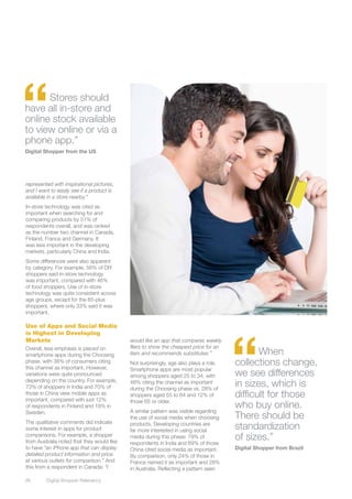 “     Stores should
have all in-store and
online stock available
to view online or via a
phone app.”
Digital Shopper from the US




represented with inspirational pictures,
and I want to easily see if a product is
available in a store nearby.”
In-store technology was cited as
important when searching for and
comparing products by 51% of
respondents overall, and was ranked
as the number two channel in Canada,
Finland, France and Germany. It
was less important in the developing
markets, particularly China and India.
Some differences were also apparent
by category. For example, 56% of DIY
shoppers said in-store technology
was important, compared with 46%
of food shoppers. Use of in-store
technology was quite consistent across
age groups, except for the 65-plus
shoppers, where only 33% said it was
important.




                                                                                       “
Use of Apps and Social Media
is Highest in Developing
Markets                                     would like an app that compares weekly
                                            fliers to show the cheapest price for an
Overall, less emphasis is placed on
smartphone apps during the Choosing         item and recommends substitutes.”                 When
phase, with 38% of consumers citing
this channel as important. However,
                                            Not surprisingly, age also plays a role.   collections change,
                                            Smartphone apps are most popular
variations were quite pronounced            among shoppers aged 25 to 34, with         we see differences
depending on the country. For example,
73% of shoppers in India and 70% of
                                            48% citing the channel as important
                                            during the Choosing phase vs. 28% of
                                                                                       in sizes, which is
those in China view mobile apps as
important, compared with just 12%
                                            shoppers aged 55 to 64 and 12% of          difficult for those
                                            those 65 or older.
of respondents in Finland and 19% in
                                            A similar pattern was visible regarding
                                                                                       who buy online.
Sweden.
                                            the use of social media when choosing      There should be
The qualitative comments did indicate
some interest in apps for product
                                            products. Developing countries are
                                            far more interested in using social
                                                                                       standardization
comparisons. For example, a shopper
from Australia noted that they would like
                                            media during this phase: 79% of
                                            respondents in India and 69% of those
                                                                                       of sizes.”
to have “an iPhone app that can display     China cited social media as important.     Digital Shopper from Brazil
detailed product information and price      By comparison, only 24% of those in
at various outlets for comparison.” And     France named it as important and 28%
this from a respondent in Canada: “I        in Australia. Reflecting a pattern seen

26	      Digital Shopper Relevancy
 
