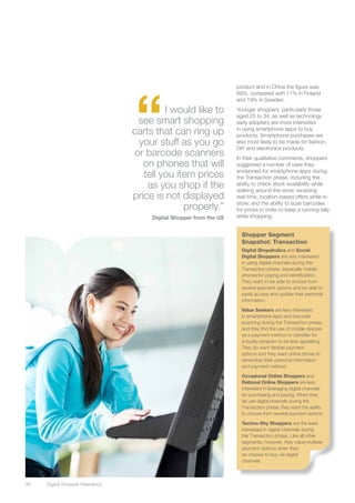 “
                                                                     product and in China the figure was
                                                                     69%, compared with 11% in Finland
                                                                     and 19% in Sweden.

                                           I would like to           Younger shoppers, particularly those
                                                                     aged 25 to 34, as well as technology
                                    see smart shopping               early adopters are more interested
                                  carts that can ring up             in using smartphone apps to buy
                                                                     products. Smartphone purchases are
                                    your stuff as you go             also most likely to be made for fashion,
                                                                     DIY and electronics products.
                                   or barcode scanners               In their qualitative comments, shoppers
                                     on phones that will             suggested a number of uses they
                                                                     envisioned for smartphone apps during
                                     tell you item prices            the Transaction phase, including the
                                      as you shop if the             ability to check stock availability while
                                                                     walking around the store; receiving
                                  price is not displayed             real-time, location-based offers while in-
                                                                     store; and the ability to scan barcodes
                                                properly.”           for prices in order to keep a running tally
                                       Digital Shopper from the US   while shopping.


                                                                       Shopper Segment
                                                                       Snapshot: Transaction
                                                                       Digital Shopaholics and Social
                                                                       Digital Shoppers are very interested
                                                                       in using digital channels during the
                                                                       Transaction phase, especially mobile
                                                                       phones for paying and identification.
                                                                       They want to be able to choose from
                                                                       several payment options and be able to
                                                                       easily access and update their personal
                                                                       information.

                                                                       Value Seekers are less interested
                                                                       in smartphone apps and barcode
                                                                       scanning during the Transaction phase,
                                                                       and they find the use of mobile devices
                                                                       as a payment method or identifier for
                                                                       a loyalty program to be less appealing.
                                                                       They do want flexible payment
                                                                       options and they want online stores to
                                                                       remember their personal information
                                                                       and payment method.

                                                                       Occasional Online Shoppers and
                                                                       Rational Online Shoppers are less
                                                                       interested in leveraging digital channels
                                                                       for purchasing and paying. When they
                                                                       do use digital channels during the
                                                                       Transaction phase, they want the ability
                                                                       to choose from several payment options.

                                                                       Techno-Shy Shoppers are the least
                                                                       interested in digital channels during
                                                                       the Transaction phase. Like all other
                                                                       segments, however, they value multiple
                                                                       payment options when they
                                                                       do choose to buy via digital
                                                                       channels.



30	   Digital Shopper Relevancy
 