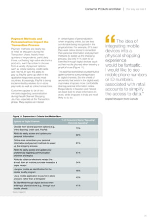 Consumer Products and Retail       the way we see it




                                                                                                   “
Payment Methods and                                   in certain types of personalization
Personalization Impact the                            when shopping online, but are less                 The idea of
                                                      comfortable being recognized in the
Transaction Process
Payment methods are clearly top
                                                      physical store. For example, 61% said        integrating mobile
of mind for shoppers during the
                                                      they want online stores to remember
                                                      their personal information and payment
                                                                                                   devices into a
Transaction phase. Nearly three-
quarters of respondents, particularly
                                                      methods to speed up the shopping             physical shopping
                                                      process. But only 41% want to be
those purchasing high-value electronics
products, want the option to choose
                                                      identified through digital devices (such     experience
from a variety of payment options
                                                      as their mobile phones) when entering a
                                                      physical store (Figure 11).
                                                                                                   would be fantastic.
such as online banking, credit cards
and PayPal. In fact, the ability to                   This seemed somewhat counterintuitive        I would like to see
pay via PayPal came up often in the
qualitative responses across most
                                                      given concerns surrounding privacy
                                                      in digital channels. But the shield of
                                                                                                   mobile phone numbers
countries. Increasingly, PayPal is being              anonymity that exists in the digital world   or ID numbers
implemented by retailers for in-store
payments as well as online transactions.
                                                      may make shoppers more comfortable
                                                      sharing personal information online.         associated with retail
Customers appear to be of two
                                                      Respondents in Sweden and Finland
                                                      are least likely to share information in-
                                                                                                   accounts to simplify
mindsets regarding personalization
during the All-Channel Shopping
                                                      store, while shoppers in India are most      the access to data.”
                                                      likely to do so.
Journey, especially at the Transaction                                                             Digital Shopper from Canada
phase. They express an interest




    Figure 11: Transaction – Criteria that Matter Most
                                                         % of Consumers Saying “Appealing/
     Options via Digital Channels
                                                                Extremely Appealing”
     Choose from several payment options (e.g.,
                                                                        73%
     online banking, credit card, PayPal)
     Ability to easily access and update your
                                                                        62%
     personal information
     Online store remembers your personal
     information and payment methods to speed                           61%
     up the shopping process
     Ability to easily access and update your
     preferences regarding communication                                57%
     channels and topics
     Ability to obtain an electronic receipt (via
     e-mail) from an in-store purchase instead of a                     54%
     paper receipt
     Use your mobile as identification for the
                                                                        46%
     retailer loyalty program
     Use a mobile application to pay for in-store
                                                                        43%
     products rather than a till/register
     Be identified through digital devices when
     entering a physical store (e.g., through your                      41%
     mobile phone)
    Source: Capgemini




	                                                                                                                                  31
 