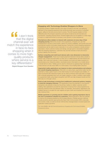 Engaging with Technology-Enabled Shoppers In-Store




      “
                                    A growing number of digital channels, from apps to kiosks to the web, are replacing
                                    elements of the shopping experience that would previously have occurred in a physical
                                    space, calling for the store environment to evolve. This shift requires retailers to think
                                    differently about the shopper experience and service model across all channels and
          I don’t think             touchpoints, including physical stores. Powerful digital tools can be applied in a wide range
                                    of ways in a retail environment to provide a more dynamic in-store experience:
       that the digital             Smartphones allow retailers to interact with customers at every step of their
    channel ever will               shopping journey. Before the actual in-store experience, shoppers can use their
                                    smartphones to access a store locator, search for product availability, and access price and
match the experience                promotional coupons via location-based services. During the in-store shopping experience,

      in face-to-face
                                    smartphones can be used to scan a barcode or run a price comparison, access product
                                    information, check customer reviews and ratings, and get quick in-store/aisle navigation.

   shopping when it                 After the shopping experience, customers may use their phones to track and trace a
                                    product delivery from the store.
comes to more high-                 Surface computing and multi-touch devices add a new dimension to interactive
    quality products                shopper engagement. These touch-based graphical interactive devices allow people to
                                    interact with content and information on their own or collaboratively with their friends and
   where service is a               families. With multi-touch devices, in-store shoppers can locate and select products on
                                    touchscreens at an interactive station, download product information on a mobile device
   key differentiator.”             or locate items in-store. Tablets can be used for checkouts by applying finger signatures.
                                    These devices can also issue SMS or e-mail receipts, thus enabling faster checkout.
      Digital Shopper from Sweden
                                    Augmented reality applications can improve in-store communications and enhance
                                    the overall shopping experience. While still in an early phase, augmented reality has the
                                    potential to make a great impact on the retail industry for both shoppers and retailers. In-
                                    store touchpoints like interactive kiosks can be used to enhance real-world data or images
                                    with computer-generated input such as images, graphics or data. In addition, apps based
                                    on augmented reality using object recognition and GPS can help shoppers locate and find
                                    their way to or through a store.

                                    Point-of-sale technology is moving from traditional to advanced systems, keeping
                                    in mind the changing customer. POS applications have the potential to move beyond
                                    transaction-only devices to become the primary medium to deliver customer-centric
                                    retailing. New applications provide the opportunity to improve the in-store experience by
                                    reducing checkout times and abandon rates. For example, “line-busting” applications use
                                    wireless devices to emulate the cash register and give credit card shoppers the chance to
                                    skip checkout lines.

                                    Mobile payments is a growing area for retailers and is gaining importance due to
                                    the rise in smartphone adoption by customers. Retail applications offer the potential
                                    to improve the shopping experience and increase efficiency. Mobile payment methods
                                    include proximity payment approaches like Near-Field Communication (NFC), barcodes
                                    and numeric codes, as well as remote methods like message-based, browser-based and
                                    application-based payments.

                                    For more details, see All-Channel Experience: Engaging with Technology-Enabled
                                    Shoppers In-Store.




32	    Digital Shopper Relevancy
 