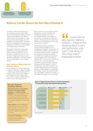 Consumer Products and Retail                 the way we see it

               42%                             79%
    OF SHOPPERS SAID           OF RESPONDENTS IN TURKEY
  SMARTPHONE APPS ARE          AND MEXICO ARE INTERESTED
IMPORTANT FOR FOLLOWING        IN DELIVERY SERVICES SUCH
    PRODUCT DELIVERY             AS PRODUCT ASSEMBLY




       Delivery: ‘Let Me Choose My Own Way of Getting It’




                                                                                                                   “
       Consistent with the other phases of                 Basic services such as having products
       the shopping journey, Internet sites                delivered to a chosen location and
       are the most important method for the               tracking the delivery of products
       majority of shoppers in the Delivery
       phase (Figure 12), followed by e-mail.
                                                           are appealing to the vast majority of
                                                           consumers. A shopper from Germany                               I would like to
       However, smartphone apps are more
       relevant in this phase than in any other,
                                                           agreed: “Products should be able to be
                                                           delivered at a predetermined time when
                                                                                                                   see quicker delivery
       with 42% of shoppers saying they are                somebody is at home.”                                   options – three to five
       important for following product delivery
       and finding related information.
                                                           While developing the capability to                      working days is very
                                                           provide delivery flexibility can be
       Developing markets are particularly                 challenging for retailers, the benefits can             old-fashioned; why
       interested in using apps during the
       Delivery phase, as cited by 72% of
                                                           be significant. Delivery services such as
                                                           “click-and-collect” provide convenience
                                                                                                                   can’t it be done in
       shoppers in India and 71% in China.                 for shoppers and incremental sales                      two days max?”
       Younger shoppers and those buying                   for retailers from additional store visits.
       electronics were also more likely to want           Leading retailers offer home delivery,                  Digital Shopper from the UK
       to use mobile apps to track product                 collection from the store or a convenient
       delivery.                                           pick-up point. Some provide the
                                                           capability to specify the day of delivery
       Core Services Matter Most in                        including next-day delivery, or even a
       Delivery Phase                                      specified time slot. Other enablers may
                                                           include delivery tracking and proactive
       A key capability for retailers operating
                                                           recovery of failed delivery. A respondent
       a range of channels is delivery flexibility
                                                           from Mexico noted that delivery should
       – delivering to wherever best suits the
                                                           “be more flexible, allowing consumers to
       shopper. This came through clearly
                                                           join different products in one shipment.”
       in the research. Said a respondent
       from China, “I expect variable delivery
       methods with reasonable prices.”

                                                            Figure 12: Digital Channels of Choice to Track Product Delivery
                                                            % of consumers saying “important/extremely important”
           Shopper Segment
           Snapshot: Delivery
                                                                                        0%       20%     40%            60%         80%
           Digital Shopaholics, Social Digital
           Shoppers, Occasional Online                                Internet sites                                           71
           Shoppers and Rational Online
           Shoppers all consider digital channels
                                                                  E-mail (such as
           important when tracking the delivery                                                                           64
                                                               newsletters, offers)
           of products purchased. All of these
           segments particularly value the ability to          In-store technology
                                                                   (such as kiosks)                                49
           have products delivered to their chosen
           location.                                                  Smartphones
                                                                     (speciﬁc apps)                           42
           Value Seekers are less interested in
           using digital channels in the Delivery                              Phone
                                                                    (via call center)                    38
           phase. However, when they do, they
           want flexible delivery locations and
           the ability to easily track products
           purchased.                                       Source: Capgemini

           Techno-Shy Shoppers are the least
           interested in using digital
           channels to track the delivery
           of products purchased.




       	                                                                                                                                                 33
 