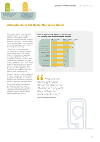 Consumer Products and Retail                  the way we see it

              44%                         50%
OF RESPONDENTS SEE CALL     OF SHOPPERS WANT TO BE
CENTERS AS AN IMPORTANT       ABLE TO EASILY RETURN
 CHANNEL FOLLOWING A         PRODUCTS USING DIGITAL
       PURCHASE             CHANNELS REGARDLESS OF
                               WHERE A PRODUCT IS
                                   PURCHASED




       Aftersales Care: Call Center Use Varies Widely


       Internet sites are the most important          Figure 14: Digital Channels of Choice for Aftersales Care
       way for shoppers to give feedback              % of consumers saying “important/extremely important”
       and receive help after purchases,
       followed by e-mail (Figure 14). However,                                   0%       20%    40%          60%             80%

       traditional call centers continue to play a
       role for digital shoppers in the Aftersales              Internet sites                                            72

       phase, although usage varies widely
       depending on the country.                            E-mail (such as
                                                                                                                     67
                                                         newsletters, offers)
       Overall, 44% of respondents see
                                                         In-store technology
       call centers as an important channel                  (such as kiosks)                             50
       following a purchase. That number
       jumps considerably among shoppers                                 Phone
                                                                                                     44
       in developing regions: 72% of                          (via call center)
       respondents from India and 63% from
       China said call centers are important.                   Social media                        42

       Noted a respondent from China: “There
       should be a specific customer service                    Smartphones
                                                               (speciﬁc apps)                      41
       center for companies to learn about
       the opinions and suggestions from
       consumers and to let consumers feel            Source: Capgemini
       they are being paid attention to.”




                                                      “
       Interest in call centers drops significantly
       in mature markets, with almost half of
       shoppers from Sweden and Germany
       indicating that call centers are not at all          Products that
       important during the Aftersales phase.
                                                      are bought online
       Smartphone apps and social media
       are of somewhat lesser interest in             should be able to be
       the Aftersales phase, although again
       developing markets and younger
                                                      returned in a physical
       shoppers are most likely to identify           store within one
       these channels as important.
                                                      week after buying.”
                                                      Digital Shopper from Brazil




       	                                                                                                                                            35
 