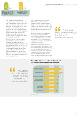 Consumer Products and Retail                    the way we see it

               51%                         67%
OF RESPONDENTS SAID THEY    OF SHOPPERS EXPECT TO SEE
EXPECT THAT BY 2020 MORE       AN INCREASE IN ONLINE
PHYSICAL STORES WILL JUST    ORDERING DIRECTLY FROM
BE SHOWROOMS TO SELECT           MANUFACTURERS
  AND ORDER PRODUCTS




        Our “Digital Shopper Relevancy”                 From a digital channel perspective,
        research provides a robust picture of           67% of all respondents said they expect
        how shoppers are currently using digital        to see an increase in online ordering




                                                                                                        “
        channels and devices, but we also               directly from manufacturers (Figure 16).
        wanted to get their views on the future.        This was even more pronounced in the
        More than half of all digital shoppers          developing markets, where almost 80%
        expect to see major changes in the all-
        channel experience in the coming years.
                                                        of respondents expect this channel to
                                                        grow.                                                   I’d like less
        When shoppers were asked about
        the specific changes they anticipate in
                                                        Consumer products companies are                   hype and more value
        digital channels in the next three years,
                                                        increasingly moving to direct-to-
                                                        consumer selling. Motivations include
                                                                                                          for money.”
        several points stood out.
                                                        recovery of margin share, increased               Digital Shopper from Australia
        Most importantly, shoppers made it              brand visibility and control, shopper
        clear that they expect a seamless,              experience control, and improved price
        integrated experience across all                and promotions control.
        channels. Nearly 60% of all respondents
                                                        In determining whether to go direct,
        said they expect this to be the norm by
                                                        consumer products manufacturers need
        2014. The expectations were highest in
                                                        to consider the type of proposition they
        the developing markets, where three-
                                                        currently offer and whether moving
        quarters of respondents anticipate
                                                        downstream can help them protect and
        a seamless experience, and among
                                                        improve it. As a rule of thumb, those
        Digital Shopaholics and Social Digital
                                                        products or categories that rely on a
        Shoppers, with almost 80% expecting a
                                                        level of pre-/post-purchase service, and
        seamless experience.


                                                         Figure 16: Expectations for Future Growth of Digital Channels
                                                         % of consumers saying “increase/increase considerably”




               “
                                                                                         0%    20%     40%              60%        80%


                                                                Online ordering from
                                                                                                                              67
                                                                brand manufacturers
                       I would like                               Online retail stores
                to be able to chat                                                                                            67



                   online with the                            In-store digital devices                             53


                    salesperson.”                                  Mobile apps from
                                                                                                              51
                                                                brand manufacturers
                    Digital Shopper from Spain
                                                                    Mobile apps from
                                                                                                              50
                                                                         third parties

                                                                          Mobile apps
                                                                                                              49
                                                                        from retailers


                                                                         Social media                        47



                                                         Source: Capgemini




        	                                                                                                                                               39
 