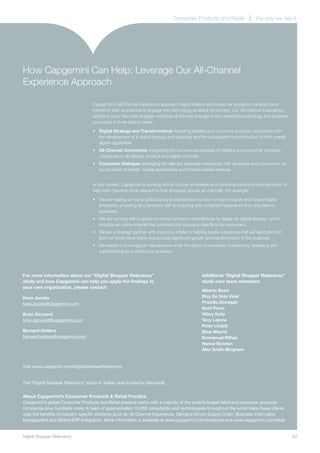 Consumer Products and Retail                   the way we see it




How Capgemini Can Help: Leverage Our All-Channel
Experience Approach

                                   Capgemini’s All-Channel Experience approach helps retailers and consumer products manufacturers
                                   transform their businesses to engage with technology-enabled consumers. Our All-Channel Experience
                                   solutions cover the initial strategic roadmap all the way through to the underlying technology and business
                                   processes in three distinct areas:

                                   •	 Digital Strategy and Transformation: Assisting retailers and consumer products companies with
                                      the development of a digital strategy and roadmap and the subsequent transformation of their overall
                                      digital capabilities
                                   •	 All-Channel Commerce: Integrating the commercial activities of retailers and consumer products
                                      companies in all relevant physical and digital channels
                                   •	 Consumer Dialogue: Managing the relevant personal interactions with shoppers and consumers via
                                      social media channels, mobile applications and location-based services


                                   In this context, Capgemini is working with a number of retailers and consumer products manufacturers to
                                   help them become more relevant to their shoppers across all channels. For example:

                                   •	 We are helping an iconic global luxury brand achieve its vision of becoming an end-to-end digital
                                      enterprise, providing its customers with an inspiring and consistent experience from any device,
                                      anywhere.
                                   •	 We are working with a global consumer products manufacturer to design its digital strategy, which
                                      includes an online channel that connects the company directly to its consumers.
                                   •	 We are a strategic partner with a grocery retailer in helping create a business that will sell both food
                                      and non-food items online and provide significant growth and transformation to the business.
                                   •	 We helped a home goods manufacturer enter the direct-to-consumer business by designing and
                                      implementing its e-commerce operation.




For more information about our “Digital Shopper Relevancy”                                      Additional “Digital Shopper Relevancy”
study and how Capgemini can help you apply the findings to                                      study core team members:
your own organization, please contact:
                                                                                                Alberto Bazzi
Kees Jacobs                                                                                     Eloy De Sola Vidal
kees.jacobs@capgemini.com                                                                       Priscilla Donegan
                                                                                                Sami Finne
Brian Girouard                                                                                  Hilary Kelly
brian.girouard@capgemini.com                                                                    Tony Latona
                                                                                                Peter Lindell
Bernard Helders                                                                                 Elina Mauno
bernard.helders@capgemini.com                                                                   Emmanuel Rilhac
                                                                                                Hanna Sivonen
                                                                                                Alex Smith-Bingham


Visit www.capgemini.com/DigitalShopperRelevancy


The “Digital Shopper Relevancy” study in Turkey was funded by Microsoft.


About Capgemini’s Consumer Products & Retail Practice
Capgemini’s global Consumer Products and Retail practice works with a majority of the world’s largest retail and consumer products
companies plus hundreds more. A team of approximately 10,000 consultants and technologists throughout the world helps these clients
reap the benefits of industry-specific solutions such as All-Channel Experience, Demand-Driven Supply Chain, Business Information
Management and Global ERP Integration. More information is available at www.capgemini.com/products and www.capgemini.com/retail.


Digital Shopper Relevancy	                                                                                                                       43
 
