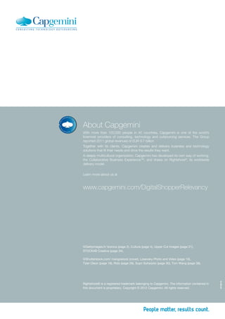 About Capgemini
With more than 120,000 people in 40 countries, Capgemini is one of the world’s
foremost providers of consulting, technology and outsourcing services. The Group
reported 2011 global revenues of EUR 9.7 billion
Together with its clients, Capgemini creates and delivers business and technology
solutions that fit their needs and drive the results they want.
A deeply multicultural organization, Capgemini has developed its own way of working,
the Collaborative Business Experience™, and draws on Rightshore®, its worldwide
delivery model.


Learn more about us at



www.capgemini.com/DigitalShopperRelevancy




©  ettyimages.fr/ Iconica (page 2), Cultura (page 4), Upper Cut Images (page 21),
 G
STOCK4B Creative (page 34).

©  hutterstock.com/ mangostock (cover), Losevsky Photo and Video (page 10),
  S
Tyler Olson (page 18), Rido (page 26), Supri Suharjoto (page 30), Tom Wang (page 38).
                                                                                             ST-06/12




Rightshore® is a registered trademark belonging to Capgemini. The information contained in
this document is proprietary. Copyright © 2012 Capgemini. All rights reserved.
 