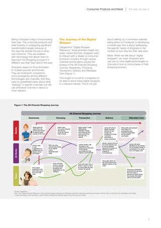 Consumer Products and Retail                                  the way we see it




Being a shopper today is more exciting                                 The Journey of the Digital                                             about setting up a commerce website,
than ever. The consumer products and                                   Shopper                                                                being active on Facebook or developing
retail industry is undergoing significant                                                                                                     a mobile app; this is about addressing
transformation largely because of                                      Capgemini’s “Digital Shopper                                           the specific needs of shoppers in the
the way that people choose to shop                                     Relevancy” study provides insight into                                 context of how they live their daily lives.
and consume. They are enabled                                          when, where and how shoppers want
                                                                       to interact with a retailer or consumer                                (Note: When we talk about “digital
with technology that allows them to
                                                                       products company through various                                       shoppers” we mean shoppers who
approach the shopping process in a
                                                                       channels and locations across the                                      use one or more digital technologies or
different way than they have in the past.
                                                                       phases of the All-Channel Shopping                                     channels in one or more phases of their
Shoppers expect to find information                                    Journey: Awareness, Choosing,                                          shopping journey.)
in multiple sources and formats.                                       Transaction, Delivery and Aftersales
They are looking for consistency                                       Care (Figure 1).
and convergence among different
technologies and channels. And they                                    This insight is crucial for companies to
have no predefined views about what                                    be able to serve these digital shoppers
“belongs” in specific channels, but will                               in a relevant manner. This is not just
use whichever channel or device is
most relevant.




    Figure 1: The All-Channel Shopping Journey



                                                                                      All-Channel Shopping Journey
                         Awareness                                Choosing                          Transaction                            Delivery                           Aftersales Care



                               Maria gets her                       Maria uses                     Maria doesn't really                   Using her phone,         Maria gets personalized
    Mobile




                               ideas from her                       her social network             differentiate                          Maria requests           information on
                               phone and shops                      and phone                      between mobile                         delivery to her          accessories and
                               at special sales                     to let her friends             and online as she                      house, her               matching separates
                               events at the mall                   help choose                    does everything                        boyfriend's house        for her recent
                                                                                                   through one                            or school,               purchases
                                                                                                   device                                 whichever is
                                                                                                                                          more convenient

                                                                                                                                      James’ goods arrive at
                                                                                                    James doesn’t get                 his home delivery box                    James will send
                              James uses              With one click                                                                                                           feedback to the retailer
                              e-mail                  James adds these                              involved in the                   at his pre-agreed
                                                                                                    transactional element             regular time unless he                   on his mobile if there is
                              suggestions to          to his regular                                                                                                           something in his order
                                                                                                    of his regular                    intervenes with a
    At Home




                              supplement his          online                                                                                                                   he is not happy with
                              regular online          replenishment                                 purchases as they                 change of
                                                      order                                         happen automatically              circumstances
                              purchases



                                                                                                                                       Anna gets alerts on
                                                                                                                                       her phone about the
                                                             Anna chooses                         Anna will order from a               delivery status of the
                                                             online or during                     kiosk in store or back               order
                                                             an experiential                      at home after she has
                              Anna takes                     shopping trip,
                              inspiration both                                                    chosen her goods                                                         Anna buys extended
                                                             depending on the
                              from online and                category                                                                                                      products and services
                              from her mall                                                                                                                                that she sees in
    Store




                              visits                                                                                                                                       showroom-style stores.
                                                                                                                                                                           Any issues she deals
                                                                                                                                                                           with at home online




    Source: Capgemini
    Note: The “Digital Shopper Relevancy” study tracked shopper behavior and attitudes toward the following channels and devices: Internet sites, e-mail (such as newsletters and offers),
    in-store technology (such as kiosks), social media, smartphones (specific apps) and phone (via call center).




	                                                                                                                                                                                                          5
 