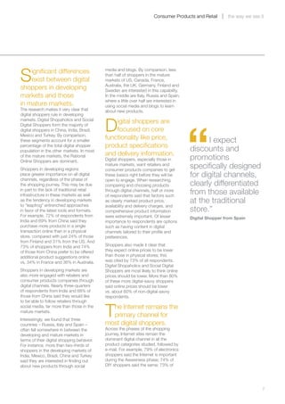Consumer Products and Retail       the way we see it




S   ignificant differences                  media and blogs. By comparison, less
                                            than half of shoppers in the mature
    exist between digital                   markets of US, Canada, France,
                                            Australia, the UK, Germany, Finland and
shoppers in developing                      Sweden are interested in this capability.
markets and those                           In the middle are Italy, Russia and Spain,
                                            where a little over half are interested in
in mature markets.                          using social media and blogs to learn
The research makes it very clear that       about new products.
digital shoppers rule in developing


                                            D
                                                                                         “
markets. Digital Shopaholics and Social
Digital Shoppers form the majority of
                                                igital shoppers are
digital shoppers in China, India, Brazil,       focused on core
Mexico and Turkey. By comparison,
these segments account for a smaller
                                            functionality like price,                          I expect
percentage of the total digital shopper     product specifications
population in the other markets. In most                                                 discounts and
                                            and delivery information.
of the mature markets, the Rational
Online Shoppers are dominant.               Digital shoppers, especially those in        promotions
Shoppers in developing regions
                                            mature markets, want retailers and
                                            consumer products companies to get
                                                                                         specifically designed
place greater importance on all digital
channels, regardless of the phase of
                                            these basics right before they will be       for digital channels,
                                            open to engage. When researching,
the shopping journey. This may be due       comparing and choosing products              clearly differentiated
in part to the lack of traditional retail
infrastructure in these markets as well
                                            through digital channels, half or more
                                            of respondents said that factors such
                                                                                         from those available
as the tendency in developing markets
to “leapfrog” entrenched approaches
                                            as clearly marked product price,             at the traditional
                                            availability and delivery charges, and
in favor of the latest tools and formats.   comprehensive product information            store.”
For example, 72% of respondents from        were extremely important. Of lesser          Digital Shopper from Spain
India and 69% from China said they          importance to respondents are options
purchase more products in a single          such as having content in digital
transaction online than in a physical       channels tailored to their profile and
store, compared with just 24% of those      preferences.
from Finland and 31% from the US. And
73% of shoppers from India and 74%          Shoppers also made it clear that
of those from China prefer to be offered    they expect online prices to be lower
additional product suggestions online       than those in physical stores; this
vs. 34% in France and 36% in Australia.     was cited by 73% of all respondents.
                                            Digital Shopaholics and Social Digital
Shoppers in developing markets are          Shoppers are most likely to think online
also more engaged with retailers and        prices should be lower. More than 80%
consumer products companies through         of these more digital-savvy shoppers
digital channels. Nearly three-quarters     said online prices should be lower
of respondents from India and 68% of        vs. about 60% of non-digital-savvy
those from China said they would like       respondents.
to be able to follow retailers through


                                            T he Internet remains the
social media, far more than those in the
mature markets.
                                              primary channel for
Interestingly, we found that three
countries – Russia, Italy and Spain –       most digital shoppers.
often fell somewhere in between the         Across the phases of the shopping
developing and mature markets in            journey, Internet sites remain the
terms of their digital shopping behavior.   dominant digital channel in all the
For instance, more than two-thirds of       product categories studied, followed by
shoppers in the developing markets of       e-mail. For example, 79% of electronics
India, Mexico, Brazil, China and Turkey     shoppers said the Internet is important
said they are interested in finding out     during the Awareness phase; 74% of
about new products through social           DIY shoppers said the same; 73% of




	                                                                                                                         7
 