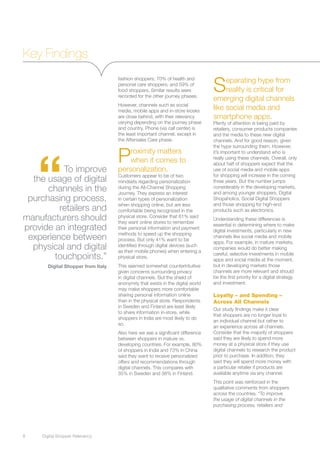 Key Findings

                                                                                 S    eparating hype from
                                    fashion shoppers; 70% of health and
                                    personal care shoppers; and 59% of
                                    food shoppers. Similar results were               reality is critical for
                                    recorded for the other journey phases.
                                                                                 emerging digital channels
                                    However, channels such as social
                                    media, mobile apps and in-store kiosks
                                                                                 like social media and
                                    are close behind, with their relevancy       smartphone apps.
                                    varying depending on the journey phase       Plenty of attention is being paid by
                                    and country. Phone (via call center) is      retailers, consumer products companies
                                    the least important channel, except in       and the media to these new digital
                                    the Aftersales Care phase.                   channels. And for good reason, given




     “
                                    P
                                                                                 the hype surrounding them. However,
                                        roximity matters                         it’s important to understand who is
                                                                                 really using these channels. Overall, only
                                        when it comes to                         about half of shoppers expect that the
          To improve                personalization.                             use of social media and mobile apps
                                    Customers appear to be of two                for shopping will increase in the coming
  the usage of digital              mindsets regarding personalization           three years. But the number jumps
      channels in the               during the All-Channel Shopping
                                    Journey. They express an interest
                                                                                 considerably in the developing markets,
                                                                                 and among younger shoppers, Digital
 purchasing process,                in certain types of personalization          Shopaholics, Social Digital Shoppers
                                    when shopping online, but are less           and those shopping for high-end
         retailers and              comfortable being recognized in the          products such as electronics.
manufacturers should                physical store. Consider that 61% said
                                    they want online stores to remember
                                                                                 Understanding these differences is
provide an integrated               their personal information and payment
                                                                                 essential in determining where to make
                                                                                 digital investments, particularly in new
                                    methods to speed up the shopping
 experience between                 process. But only 41% want to be
                                                                                 channels like social media and mobile
                                                                                 apps. For example, in mature markets,
  physical and digital              identified through digital devices (such
                                    as their mobile phones) when entering a
                                                                                 companies would do better making
        touchpoints.”               physical store.
                                                                                 careful, selective investments in mobile
                                                                                 apps and social media at the moment,
       Digital Shopper from Italy   This seemed somewhat counterintuitive        but in developing markets those
                                    given concerns surrounding privacy           channels are more relevant and should
                                    in digital channels. But the shield of       be the first priority for a digital strategy
                                    anonymity that exists in the digital world   and investment.
                                    may make shoppers more comfortable
                                    sharing personal information online          Loyalty – and Spending –
                                    than in the physical store. Respondents      Across All Channels
                                    in Sweden and Finland are least likely
                                                                                 Our study findings make it clear
                                    to share information in-store, while
                                                                                 that shoppers are no longer loyal to
                                    shoppers in India are most likely to do
                                                                                 an individual channel but rather to
                                    so.
                                                                                 an experience across all channels.
                                    Also here we see a significant difference    Consider that the majority of shoppers
                                    between shoppers in mature vs.               said they are likely to spend more
                                    developing countries. For example, 80%       money at a physical store if they use
                                    of shoppers in India and 73% in China        digital channels to research the product
                                    said they want to receive personalized       prior to purchase. In addition, they
                                    offers and recommendations through           said they will spend more money with
                                    digital channels. This compares with         a particular retailer if products are
                                    35% in Sweden and 38% in Finland.            available anytime via any channel.
                                                                                 This point was reinforced in the
                                                                                 qualitative comments from shoppers
                                                                                 across the countries. “To improve
                                                                                 the usage of digital channels in the
                                                                                 purchasing process, retailers and




8	   Digital Shopper Relevancy
 