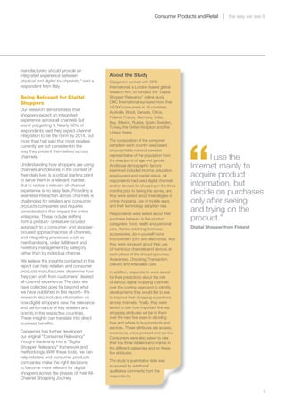 Consumer Products and Retail      the way we see it




manufacturers should provide an
integrated experience between                    About the Study
physical and digital touchpoints,” said a        Capgemini worked with ORC
respondent from Italy.                           International, a London-based global
                                                 research firm, to conduct the “Digital
Being Relevant for Digital                       Shopper Relevancy” online study.
Shoppers                                         ORC International surveyed more than
                                                 16,000 consumers in 16 countries:
Our research demonstrates that
                                                 Australia, Brazil, Canada, China,
shoppers expect an integrated
                                                 Finland, France, Germany, India,
experience across all channels but               Italy, Mexico, Russia, Spain, Sweden,
aren’t yet getting it. Nearly 60% of             Turkey, the United Kingdom and the
respondents said they expect channel             United States.




                                                                                            “
integration to be the norm by 2014, but
more than half said that most retailers          The composition of the consumer
currently are not consistent in the              sample in each country was based
way they present themselves across               on projectable national samples
channels.                                        representative of the population from
                                                 the standpoint of age and gender.
                                                                                                  I use the
Understanding how shoppers are using
channels and devices in the context of
                                                 Additional demographic factors
                                                 examined included income, education,
                                                                                            Internet mainly to
their daily lives is a critical starting point   employment and marital status. All         acquire product
to serve them in a relevant manner.
But to realize a relevant all-channel
                                                 respondents had used digital channels
                                                 and/or devices for shopping in the three   information, but
experience is no easy task. Providing a
seamless interaction across channels is
                                                 months prior to taking the survey, and
                                                 they were asked about their degree of
                                                                                            decide on purchases
challenging for retailers and consumer           online shopping, use of mobile apps        only after seeing
products companies and requires                  and their technology adoption rate.
considerations that impact the entire
                                                 Respondents were asked about their
                                                                                            and trying on the
enterprise. These include shifting
from a product- or feature-focused
                                                 purchase behavior in five product          product.”
                                                 categories: food, health and personal
approach to a consumer- and shopper-             care, fashion (clothing, footwear,         Digital Shopper from Finland
focused approach across all channels,            accessories), do-it-yourself home
and integrating processes such as                improvement (DIY) and electronics. And
merchandising, order fulfillment and             they were surveyed about their use
inventory management by category                 of numerous channels and devices at
rather than by individual channel.               each phase of the shopping journey:
We believe the insights contained in this        Awareness, Choosing, Transaction,
report can help retailers and consumer           Delivery and Aftersales Care.
products manufacturers determine how             In addition, respondents were asked
they can profit from customers’ desired          for their predictions about the role
all-channel experience. The data we              of various digital shopping channels
have collected goes far beyond what              over the coming years and to identify
we have published in this report – the           developments they would like to see
research also includes information on            to improve their shopping experience
how digital shoppers view the relevance          across channels. Finally, they were
and performance of key retailers and             asked to rate how important five key
brands in the respective countries.              shopping attributes will be to them
These insights can translate into direct         over the next five years in deciding
business benefits.                               how and where to buy products and
                                                 services. These attributes are access,
Capgemini has further developed                  experience, price, product and service.
our original “Consumer Relevancy”                Consumers were also asked to rate
thought leadership into a “Digital               their top three retailers and brands in
Shopper Relevancy” framework and                 the different categories and on these
methodology. With these tools, we can            five attributes.
help retailers and consumer products
companies make the right decisions               The study’s quantitative data was
                                                 supported by additional
to become more relevant for digital
                                                 qualitative comments from the
shoppers across the phases of their All-
                                                 respondents.
Channel Shopping Journey.

	                                                                                                                             9
 
