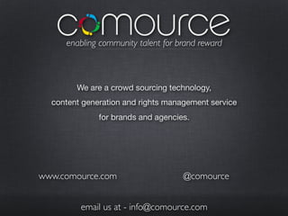 enabling community talent for brand reward



        We are a crowd sourcing technology,
  content generation and rights management service
              for brands and agencies.




www.comource.com                    @comource


         email us at - info@comource.com
 