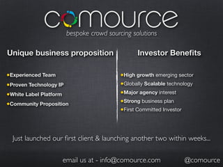 bespoke crowd sourcing solutions
Unique business proposition Investor Benefits
•Experienced Team •High growth emerging sector
•Proven Technology IP •Globally Scalable technology
•White Label Platform •Major agency interest
•Community Proposition •Strong business plan
•First Committed Investor
Just launched our first client & launching another two within weeks...
email us at - info@comource.com @comource