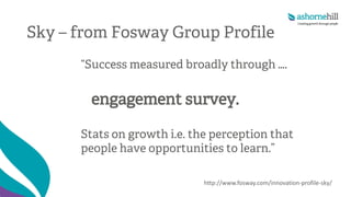 Sky – from Fosway Group Profile
“Success measured broadly through ….
engagement survey.
Stats on growth i.e. the perception that
people have opportunities to learn.”
http://www.fosway.com/innovation-profile-sky/
 