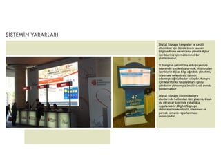 SİSTEMİN YARARLARI
                     Digital Signage kongreler ve çeşitli
                     etkinlikler için büyük önem taşıyan
                     bilgilendirme ve reklama yönelik dijital
                     içerikleriniz için mükemmel bir
                     platformudur.

                     D Design’ın geliştirmiş olduğu yazılım
                     sayesinde içerik oluşturmak, oluşturulan
                     içeriklerin dijital bilgi ağındaki yönetimi,
                     izlenmesi ve kontrolü tahmin
                     edemeyeceğiniz kadar kolaydır. Kongre
                     içerikleri farklı lokasyonlara çoklu
                     gönderim yöntemiyle (multi-cast) anında
                     gönderilebilir.

                     Digital Signage sistemi kongre
                     alanlarında kullanılan tüm plazma, kiosk
                     vs. ekranlar üzerinde rahatlıkla
                     uygulanabilir. Digital Signage
                     aktivitelerinin kontrolü, izlenmesi ve
                     gerçek zamanlı raporlanması
                     mümkündür.
 