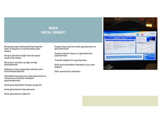 NEDEN
                                        DIGITAL SIGNAGE?


Broadcast yayın kalitesinde herhangi bir        Kongre duyurularının anlık yayınlanması ve
şekil ve boyutta ve çözünürlükte yayın          güncellenmesi
imkanı
                                                Sosyal program duyuru ve görsellerinin
Kongre görseline bağlı kalarak layout           yayınlanması
oluşturma imkanı
                                                Transfer bilgilerinin yayınlanması
Ekranlara istenilen içeriğin anında
eklenebilmesi                                   Anlık güncellenebilen Havaalanı uçuş saat
                                                bilgileri
Kablosuz erişim sayesinde istenilen yere
konumlandırılabilme                             Etkin sponsorluk imkanları

Salondaki konuşmacının video görüntüsü ve
sunumunun istenilen noktadan
yayınlanabilmesi

Anlık güncellenebilen Kongre programı

Anlık güncellenen Hava durumu

Anlık güncellenen haberler
 