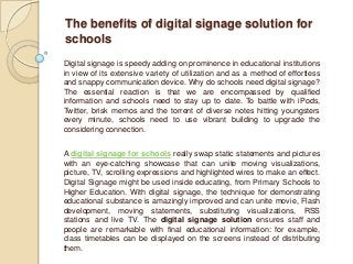 The benefits of digital signage solution for
schools
Digital signage is speedy adding on prominence in educational institutions
in view of its extensive variety of utilization and as a method of effortless
and snappy communication device. Why do schools need digital signage?
The essential reaction is that we are encompassed by qualified
information and schools need to stay up to date. To battle with iPods,
Twitter, brisk memos and the torrent of diverse notes hitting youngsters
every minute, schools need to use vibrant building to upgrade the
considering connection.


A digital signage for schools really swap static statements and pictures
with an eye-catching showcase that can unite moving visualizations,
picture, TV, scrolling expressions and highlighted wires to make an effect.
Digital Signage might be used inside educating, from Primary Schools to
Higher Education. With digital signage, the technique for demonstrating
educational substance is amazingly improved and can unite movie, Flash
development, moving statements, substituting visualizations, RSS
stations and live TV. The digital signage solution ensures staff and
people are remarkable with final educational information: for example,
class timetables can be displayed on the screens instead of distributing
them.
 