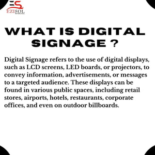 what is Digital
signage ?
Digital Signage refers to the use of digital displays,
such as LCD screens, LED boards, or projectors, to
convey information, advertisements, or messages
to a targeted audience. These displays can be
found in various public spaces, including retail
stores, airports, hotels, restaurants, corporate
offices, and even on outdoor billboards.
 