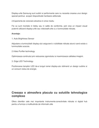 Display-urile Samsung sunt subtiri si performante care nu necesita crearea unui design
special pentrua acoperi dispozitivele hardware aditionale
2.Experienta de vizionare atractiva in orice mediu
Fie ca sunt montate in lobby sau in salile de conferinta, poti crea un impact visual
puternit utilizand display-urile sau videowall-urile cu o luminozitate ridicata.
Avantaje:
1. Auto Brightness Sensor
Adjustare a luminozitatii display-ului asigurand o vizibilitate ridicata atunci cand exista o
luminozitate scazuta.
2.Video Purifier technology
Optimizeaza continutul prin reducerea zgomotului si maximizeaza calitatea imaginii.
3. Edge LED Technology
Pozitionarea lampilor LED de-a lungul ramei display-ului obtinand un design subtire si
un consum redus de energie.
Creeaza o atmosfera placuta cu solutiile tehnologice
complexe
Ofera clientilor cele mai importante instrumente:conectivitate ridicata si digital hub
pentru a furniza o multitudinde de informatii utile
 