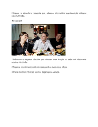 2.Creaza o atmosfera relaxanta prin afisarea informatiilor evenimentului utilizand
sistemul media.
Restaurant
1.Influenteaza alegerea clientilor prin afisarea unor imagini cu cele mai interesante
produse din mediu
2.Prezinta clientilor promotiile din restaurant cu evidentiere zilnica
3.Ofera clientiilor informatii turistice despre zona vizitata.
 