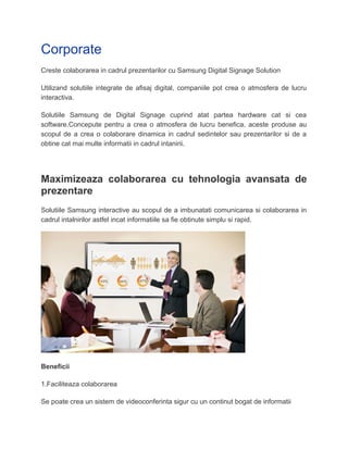 Corporate
Creste colaborarea in cadrul prezentarilor cu Samsung Digital Signage Solution
Utilizand solutiile integrate de afisaj digital, companiile pot crea o atmosfera de lucru
interactiva.
Solutiile Samsung de Digital Signage cuprind atat partea hardware cat si cea
software.Concepute pentru a crea o atmosfera de lucru benefica, aceste produse au
scopul de a crea o colaborare dinamica in cadrul sedintelor sau prezentarilor si de a
obtine cat mai multe informatii in cadrul intanirii.
Maximizeaza colaborarea cu tehnologia avansata de
prezentare
Solutiile Samsung interactive au scopul de a imbunatati comunicarea si colaborarea in
cadrul intalnirilor astfel incat informatiile sa fie obtinute simplu si rapid.
Beneficii
1.Faciliteaza colaborarea
Se poate crea un sistem de videoconferinta sigur cu un continut bogat de informatii
 
