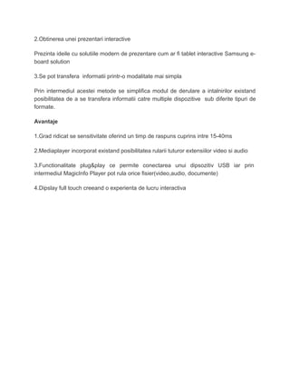 2.Obtinerea unei prezentari interactive
Prezinta ideile cu solutiile modern de prezentare cum ar fi tablet interactive Samsung e-
board solution
3.Se pot transfera informatii printr-o modalitate mai simpla
Prin intermediul acestei metode se simplifica modul de derulare a intalnirilor existand
posibilitatea de a se transfera informatii catre multiple dispozitive sub diferite tipuri de
formate.
Avantaje
1.Grad ridicat se sensitivitate oferind un timp de raspuns cuprins intre 15-40ms
2.Mediaplayer incorporat existand posibilitatea rularii tuturor extensiilor video si audio
3.Functionalitate plug&play ce permite conectarea unui dipsozitiv USB iar prin
intermediul MagicInfo Player pot rula orice fisier(video,audio, documente)
4.Dipslay full touch creeand o experienta de lucru interactiva
 