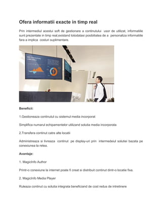 Ofera informatii exacte in timp real
Prin intermediul acestui soft de gestionare a continutului usor de utilizat, informatiile
sunt prezentate in timp real,existand totodatasi posibiliatea de a personaliza informatiile
fara a implica costuri suplimentare.
Beneficii:
1.Gestioneaza continutul cu sistemul media incorporat
Simplifica numarul echipamentelor utilizand solutia media incorporata
2.Transfera continut catre alte locatii
Administreaza si livreaza continut pe display-uri prin intermedeiul solutiei bazata pe
conexiunea la retea.
Avantaje:
1. MagicInfo Author
Printr-o conexiune la internet poate fi creat si distribuit continut dintr-o locatie fixa.
2. MagicInfo Media Player
Ruleaza continut cu solutia integrata beneficiand de cost redus de intretinere
 