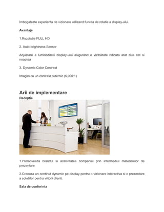 Imbogateste experienta de vizionare utilizand functia de rotatie a display-ului.
Avantaje
1.Rezolutie FULL HD
2. Auto-brightness Sensor
Adjustare a luminozitatii display-ului asigurand o vizibilitate ridicata atat ziua cat si
noaptea
3. Dynamic Color Contrast
Imagini cu un contrast puternic (5,000:1)
Arii de implementare
Receptie
1.Promoveaza brandul si acativitatea companiei prin intermediul materialelor de
prezentare
2.Creeaza un continut dynamic pe display pentru o vizionare interactiva si o prezentare
a solutiilor pentru viitorii clienti.
Sala de conferinta
 