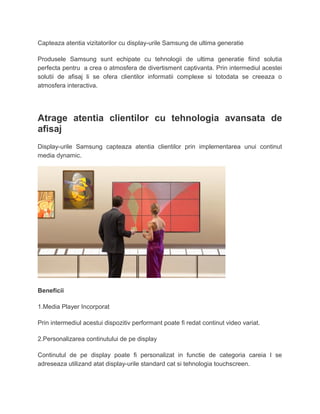 Capteaza atentia vizitatorilor cu display-urile Samsung de ultima generatie
Produsele Samsung sunt echipate cu tehnologii de ultima generatie fiind solutia
perfecta pentru a crea o atmosfera de divertisment captivanta. Prin intermediul acestei
solutii de afisaj li se ofera clientilor informatii complexe si totodata se creeaza o
atmosfera interactiva.
Atrage atentia clientilor cu tehnologia avansata de
afisaj
Display-urile Samsung capteaza atentia clientilor prin implementarea unui continut
media dynamic.
Beneficii
1.Media Player Incorporat
Prin intermediul acestui dispozitiv performant poate fi redat continut video variat.
2.Personalizarea continutului de pe display
Continutul de pe display poate fi personalizat in functie de categoria careia I se
adreseaza utilizand atat display-urile standard cat si tehnologia touchscreen.
 