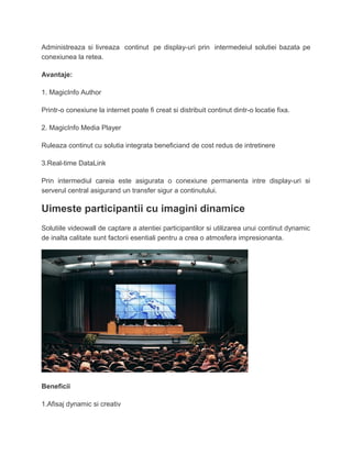 Administreaza si livreaza continut pe display-uri prin intermedeiul solutiei bazata pe
conexiunea la retea.
Avantaje:
1. MagicInfo Author
Printr-o conexiune la internet poate fi creat si distribuit continut dintr-o locatie fixa.
2. MagicInfo Media Player
Ruleaza continut cu solutia integrata beneficiand de cost redus de intretinere
3.Real-time DataLink
Prin intermediul careia este asigurata o conexiune permanenta intre display-uri si
serverul central asigurand un transfer sigur a continutului.
Uimeste participantii cu imagini dinamice
Solutiile videowall de captare a atentiei participantilor si utilizarea unui continut dynamic
de inalta calitate sunt factorii esentiali pentru a crea o atmosfera impresionanta.
Beneficii
1.Afisaj dynamic si creativ
 