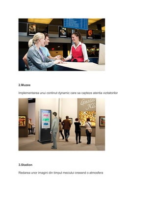 2.Muzee
Implementarea unui continut dynamic care sa capteze atentia vizitatorilor
3.Stadion
Redarea unor imagini din timpul meciului creeand o atmosfera
 