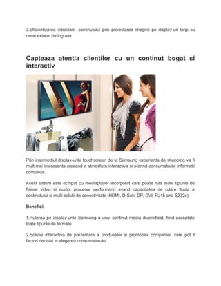 3.Eficientizarea vizulizarii continutului prin proiectarea imaginii pe display-uri largi cu
rame extrem de inguste
Capteaza atentia clientilor cu un continut bogat si
interactiv
Prin intermediul display-urile touchscreen de la Samsung experienta de shopping va fi
mult mai interesanta creeand o atmosfera interactiva si oferind consumatorile informatii
complexe.
Acest sistem este echipat cu mediaplayer incorporat care poate rula toate tipurile de
fisiere video si audio, procesor performand avand capacitatea de rulare fluida a
continutului si multi solutii de conectivitate (HDMI, D-Sub, DP, DVI, RJ45 and S232c)
Beneficii
1.Rularea pe display-urile Samsung a unui continut media diversificat, fiind acceptate
toate tipurile de formate
2.Solutie interactiva de prezentare a produselor si promotilor companiei care pot fi
factori decisivi in alegerea consumatorului
 