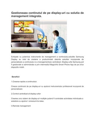 Gestioneaza continutul de pe display-uri cu solutia de
management integrata.
Echipate cu puternice instrumente de management a continutului,solutiile Samsung
Display au rolul de crestere a productivitatii datorita solutiilor incorporate de
personalizare a continutului si a managementului centralizat .Display-urile Samsung pot
fi gestionate si administrate si prin intermediul MagicInfo Smart Phone App de pe orice
dispozitiv mobil.
Beneficii
1.Crearea rapida a continutului
Creaza continutul de pe display-uri cu ajutorul instrumentului profesional incorporat de
personalizare
2.Control centralizat al display-urilor
Crearea unui sistem de display-uri multiple putand fi controlata activitatea individuala a
acestora cu ajutorul conexiunii la retea.
3.Remote management
 