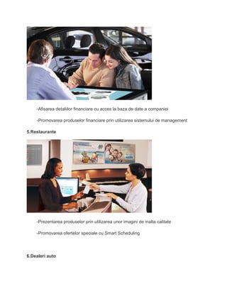 -Afisarea detaliilor financiare cu acces la baza de date a companiei
-Promovarea produselor financiare prin utilizarea sistemului de management
5.Restaurante
-Prezentarea produselor prin utilizarea unor imagini de inalta calitate
-Promovarea ofertelor speciale cu Smart Scheduling
6.Dealeri auto
 