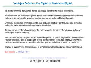 Ventajas Señalización Digital o Carteleria Digital

No existe un límite de lugares donde se puede aplicar esta nueva tecnología.

Prácticamente en todos los lugares donde se necesita informar y promocionar podemos
mejorar la comunicación y reducir gastos usando un sistema Digital Signage.

Ahorro de elementos impresos con lo cual se bajan costos y contribuirán con el medio
ambiente, evitando la tala indiscriminada de árboles.

Cambio de los contenidos diariamente, programación de los contenidos por fechas e
incluso por franjas horarias.

Más del 70% de las compras se deciden en el punto de venta. Según estudios realizados
y datos facilitados por la asociación global de marketing Popai, los displays dinámicos
incrementan las ventas en un 83%, mientras que los estáticos lo hacen en un 39%.

Gracias a sus infinitas posibilidades, la señalización digital cada vez gana más terreno.

Que espera … Innove Hoy

                    www.publipantallas.cl info@publipantallas.cl
                         56-45-409514 – (9) 88015294
 